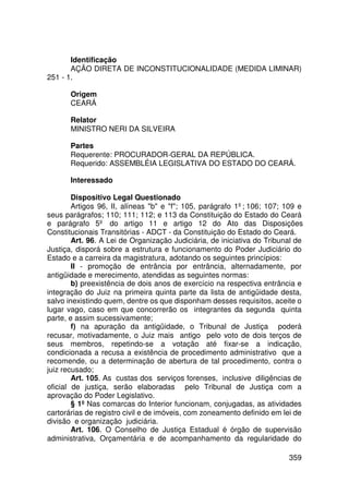 Identificação
       AÇÃO DIRETA DE INCONSTITUCIONALIDADE (MEDIDA LIMINAR)
251 - 1.

       Origem
       CEARÁ

       Relator
       MINISTRO NERI DA SILVEIRA

       Partes
       Requerente: PROCURADOR-GERAL DA REPÚBLICA.
       Requerido: ASSEMBLÉIA LEGISLATIVA DO ESTADO DO CEARÁ.

       Interessado

        Dispositivo Legal Questionado
        Artigos 96, II, alíneas b e f; 105, parágrafo 1º; 106; 107; 109 e
seus parágrafos; 110; 111; 112; e 113 da Constituição do Estado do Ceará
e parágrafo 5º do artigo 11 e artigo 12 do Ato das Disposições
Constitucionais Transitórias - ADCT - da Constituição do Estado do Ceará.
        Art. 96. A Lei de Organização Judiciária, de iniciativa do Tribunal de
Justiça, disporá sobre a estrutura e funcionamento do Poder Judiciário do
Estado e a carreira da magistratura, adotando os seguintes princípios:
        II - promoção de entrância por entrância, alternadamente, por
antigüidade e merecimento, atendidas as seguintes normas:
        b) preexistência de dois anos de exercício na respectiva entrância e
integração do Juiz na primeira quinta parte da lista de antigüidade desta,
salvo inexistindo quem, dentre os que disponham desses requisitos, aceite o
lugar vago, caso em que concorrerão os integrantes da segunda quinta
parte, e assim sucessivamente;
        f) na apuração da antigüidade, o Tribunal de Justiça poderá
recusar, motivadamente, o Juiz mais antigo pelo voto de dois terços de
seus membros, repetindo-se a votação até fixar-se a indicação,
condicionada a recusa a existência de procedimento administrativo que a
recomende, ou a determinação de abertura de tal procedimento, contra o
juiz recusado;
        Art. 105. As custas dos serviços forenses, inclusive diligências de
oficial de justiça, serão elaboradas pelo Tribunal de Justiça com a
aprovação do Poder Legislativo.
        § 1º Nas comarcas do Interior funcionam, conjugadas, as atividades
cartorárias de registro civil e de imóveis, com zoneamento definido em lei de
divisão e organização judiciária.
        Art. 106. O Conselho de Justiça Estadual é órgão de supervisão
administrativa, Orçamentária e de acompanhamento da regularidade do

                                                                         359
 