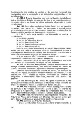 funcionamento dos órgãos da Justiça e do exercício funcional dos
magistrados, com a composição e as atribuições estabelecidas em lei
complementar.
        Art. 107. O Tribunal de Justiça, com sede na Capital e jurisdição em
todo o território do Estado, compõe-se de vinte e um desembargadores,
nomeados dentre os Juízes de última entrância, observado o quinto
constitucional.
         Art. 109. Junto a Corregedoria da Justiça, funcionará um conselho
consultivo, para opinar em         todos    os processos e procedimentos
administrativos referentes a juízes, podendo sugerir aos demais órgãos do
Poder Judiciário medidas de interesse da magistratura.
        § 1º O Conselho será presidido pelo Corregedor da Justiça e
composto por:
        a) um desembargador;
        b) um juiz de Tribunal de Alçada;
        c) um juiz de entrância final;
        d) um juiz de entrância intermediária;
        e) um juiz de entrância inicial.
        § 2º Os integrantes do Conselho, a exceção do Corregedor, serão
eleitos pelo voto direto e secreto dos juízes do correspondente Tribunal e
dos integrantes da mesma entrância do mês de dezembro que anteceder o
término do mandato dos dirigentes do Tribunal de Justiça.
        § 3º O mandato dos Conselheiros coincidirá com mandato dos
dirigentes do Tribunal de Justiça, vedada a reeleição.
        § 4º O Tribunal de Justiça, por resolução, disciplinará as atividades
do Conselho, o funcionamento e a eleição de seus membros.
        Art. 110. Os Tribunais de Alçada têm jurisdição territorial definida no
espaço cearense, constituindo-se, para efeito de acesso ao Tribunal de
Justiça, a mais alta entrância da organização judiciaria em primeiro grau.
        § 1º Para efeito de acesso ao Tribunal de Justiça, os membros do
Tribunal de Alçada, oriundos do Ministério Publico e da advocacia, não se
desvinculam das classes de origem, observados os critérios de
antigüidade e merecimento, neste caso, mediante lista tríplice, se
possível.
        § 2º Não havendo juiz de Tribunal de Alçada integrante do quinto
constitucional interessado na promoção, o Tribunal de Justiça solicitará ao
órgão da respectiva classe a apresentação da lista sêxtupla.
        Art. 111. Aos Juízes dos Tribunais de Alçada é assegurado o direito
de permuta e de remoção, observados quanto a esta os critérios de
antigüidade e merecimento, e em ambas as composições dos Tribunais
quanto aos membros oriundos do Ministério Público e da advocacia.
        Parágrafo único. Os vencimentos dos magistrados integrantes do
Tribunal de Alçada serão fixados com diferença não superior a cinco por
cento do que for atribuído, a qualquer título, aos Desembargadores.
        Art. 112. Compete aos Tribunais de Alçada:
        I - propor ao Tribunal de Justiça, para posterior encaminhamento a

360
 