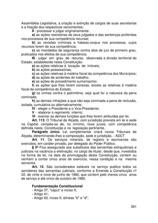 Assembléia Legislativa, a criação e extinção de cargos de suas secretarias
e a fixação dos respectivos vencimentos;
        II - processar e julgar originariamente:
        a) as ações rescisórias de seus julgados e das sentenças proferidas
nos processos de sua competência recursal;
        b) as revisões criminais e habeas-corpus nos processos, cujos
recursos forem de sua competência;
        c) os mandados de segurança contra atos de juiz de primeiro grau,
praticados nos efeitos de sua competência;
        III - julgar em grau de recurso, observada a divisão territorial do
Estado, estabelecida nesta Constituição:
        a) as ações relativas à locação de imóveis;
        b) as ações possessórias;
        c) as ações relativas à matéria fiscal da competência dos Municípios;
        d) as ações de acidentes do trabalho;
        e) as ações de procedimento sumaríssimo;
        f) as ações que lhes forem conexas, exceto as relativas à matéria
fiscal da competência do Estado;
        g) os crimes contra o patrimônio, seja qual for a natureza da pena
cominada;
        h) as demais infrações a que não seja cominada a pena de reclusão,
isolada, cumulativa ou alternativamente;
        IV - eleger o Presidente e o Vice-Presidente;
        V - elaborar o regimento interno;
        VI - exercer as demais funções que lhes forem atribuídas por lei.
        Art. 113. O Tribunal de Alçada, com jurisdição prevista em lei e sede
na Capital, compõe-se de, no mínimo, nove juízes, com competência
definida nesta Constituição e na legislação pertinente.
        Parágrafo único. Lei complementar criará novos Tribunais de
Alçada, determinando-lhes a composição, sede e jurisdição. - ADCT
        Art. 11. Os serviços notariais, de registro e escrivanias são
exercidos, em caráter privado, por delegado do Poder Público.
        § 5º Fica assegurada aos substitutos das serventias extrajudiciais e
judiciais na vacância a efetivação, no cargo de titular, desde que, investidos
na forma da lei, na data da promulgação desta Constituição, contem ou
venham a contar cinco anos de exercício, nessa condição e na mesma
serventia.
        Art. 12. São considerados estáveis no serviço publico todos os
servidores das serventias judiciais, conforme a Emenda a Constituição nº
22, de vinte e nove de junho de 1982, que contem pelo menos cinco anos
de serviço e até cinco de outubro de 1989.

       Fundamentação Constitucional
       - Artigo 37, caput e inciso II;
       - Artigo 41;
       - Artigo 93, inciso II, alíneas b e d;

                                                                         361
 