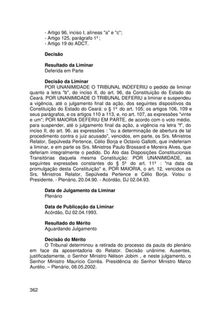 - Artigo 96, inciso I, alíneas a e c;
       - Artigo 125, parágrafo 1º;
       - Artigo 19 do ADCT.

       Decisão

       Resultado da Liminar
       Deferida em Parte

        Decisão da Liminar
        POR UNANIMIDADE O TRIBUNAL INDEFERIU o pedido de liminar
quanto a letra b, do inciso II, do art. 96, da Constituição do Estado do
Ceará. POR UNANIMIDADE O TRIBUNAL DEFERIU a liminar e suspendeu
a vigência, até o julgamento final da ação, dos seguintes dispositivos da
Constituição do Estado do Ceará: o § 1º do art. 105; os artigos 106, 109 e
seus parágrafos, e os artigos 110 a 113, e, no art. 107, as expressões vinte
e um; POR MAIORIA DEFERIU EM PARTE, de acordo com o voto médio,
para suspender, até o julgamento final da ação, a vigência na letra f, do
inciso II, do art. 96, as expressões : ou a determinação de abertura de tal
procedimento contra o juiz acusado, vencidos, em parte, os Srs. Ministros
Relator, Sepúlveda Pertence, Célio Borja e Octavio Gallotti, que indeferiam
a liminar, e em parte os Srs. Ministros Paulo Brossard e Moreira Alves, que
deferiam integralmente o pedido. Do Ato das Disposições Constitucionais
Transitórias daquela mesma Constituição: POR UNANIMIDADE, as
seguintes expressões constantes do § 5º do art. 11º : na data da
promulgação desta Constituição e, POR MAIORIA, o art. 12, vencidos os
Srs. Ministros Relator, Sepúlveda Pertence e Célio Borja. Votou o
Presidente. - Plenário, 20.04.90. - Acórdão, DJ 02.04.93.

       Data de Julgamento da Liminar
       Plenário

       Data de Publicação da Liminar
       Acórdão, DJ 02.04.1993.

       Resultado do Mérito
       Aguardando Julgamento

         Decisão do Mérito
         O Tribunal determinou a retirada do processo da pauta do plenário
em face da aposentadoria do Relator. Decisão unânime. Ausentes,
justificadamente, o Senhor Ministro Nélson Jobim , e neste julgamento, o
Senhor Ministro Maurício Corrêa. Presidência do Senhor Ministro Marco
Aurélio. – Plenário, 08.05.2002.



362
 