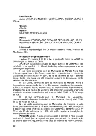 Identificação
       AÇÃO DIRETA DE INCONSTITUCIONALIDADE (MEDIDA LIMINAR)
188 - 4.

      Origem
      CEARÁ
      Relator
      MINISTRO MOREIRA ALVES

      Partes
      Requerente: PROCURADOR GERAL DA REPÚBLICA. (CF 103, VI)
      Requerido: ASSEMBLÉIA LEGISLATIVA DO ESTADO DO CEARÁ.

       Interessado
       Atende a representação do Dr. Moacir Bezerra Freire, Prefeito de
Alto Santo - CE.

         Dispositivo Legal Questionado
         - Artigo 2º, incisos I, II, III e IV, e parágrafo único do ADCT da
Constituição do Estado do Ceará.
         Art. 2º Em razão da construção de açude público do Castanhão, fica
redefinido o espaço físico do Município de Jaquaribara que passa a ter as
delimitações seguintes:
         I - ao Norte, confinando com os Municípios de Morada Nova, São
João do Jaguaribara e Alto Santo, coincidindo com os limites do distrito de
Castanhão, descritos na Lei nº 3814, de 13 de setembro de 1957, partindo
desse limite em linha reta até encontrar o riacho do Livramento, ponto
extremo de Morada Nova.
         II - ao Oeste, confinando com os Municípios de Morada Nova e
Jaguaretama, no ponto do riacho do Livramento, referido no item anterior,
subindo no mesmo riacho, atravessando ao meio o açude Poço do Barro,
prosseguindo pelo riacho do Desterro, até encontrar a paralela 5º30; daí
em diante permanecem os limites indicados na Lei nº 3550, de 09 de março
de 1957;
         III - ao Sul, confinando com o Município de Jaguaribe,
permanecendo inalterado o limite da Lei anteriormente citada (Lei nº 3550,
de 09 de março de 1957);
         IV - ao Leste, confinando com os Municípios de Iracema e Alto
Santo, persiste o limite da Lei nº 3350, de 09 de março de 1957, avançando
a seguir nas linhas limítrofes do distrito do Castanhão, conforme a Lei nº
3814, de 13 de setembro de 1957, até então sujeito a Jurisdição do
Município de Alto Santo.
         Parágrafo único. A área descrita passa a compor o novo espaço
territorial do Município de Jaguaribara, para cumprimento da relocalização
do distrito-sede de Jaguaribara e da sede do Distrito de Poço Comprido.

364
 