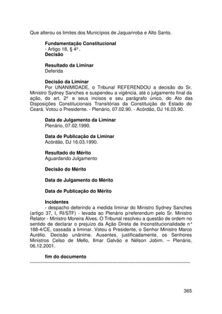 Que alterou os limites dos Municípios de Jaquariroba e Alto Santo.

         Fundamentação Constitucional
         - Artigo 18, § 4º.
         Decisão

         Resultado da Liminar
         Deferida

       Decisão da Liminar
       Por UNANIMIDADE, o Tribunal REFERENDOU a decisão do Sr.
Ministro Sydney Sanches e suspendeu a vigência, até o julgamento final da
ação, do art. 2º e seus incisos e seu parágrafo único, do Ato das
Disposições Constitucionais Transitórias da Constituição do Estado do
Ceará. Votou o Presidente. - Plenário, 07.02.90. - Acórdão, DJ 16.03.90.

         Data de Julgamento da Liminar
         Plenário, 07.02.1990.

         Data de Publicação da Liminar
         Acórdão, DJ 16.03.1990.

         Resultado do Mérito
         Aguardando Julgamento

         Decisão do Mérito

         Data de Julgamento do Mérito

         Data de Publicação do Mérito

        Incidentes
        - despacho deferindo a medida liminar do Ministro Sydney Sanches
(artigo 37, I, RI/STF) - levada ao Plenário p/referendum pelo Sr. Ministro
Relator - Ministro Moreira Alves. O Tribunal resolveu a questão de ordem no
sentido de declarar o prejuízo da Ação Direta de Inconstitucionalidade n°
188-4/CE, cassada a liminar. Votou o Presidente, o Senhor Ministro Marco
Aurélio. Decisão unânime. Ausentes, justificadamente, os Senhores
Ministros Celso de Mello, Ilmar Galvão e Nélson Jobim. – Plenário,
06.12.2001.

         fim do documento
-----------------------------------------------------------------------------------------------------




                                                                                                 365
 