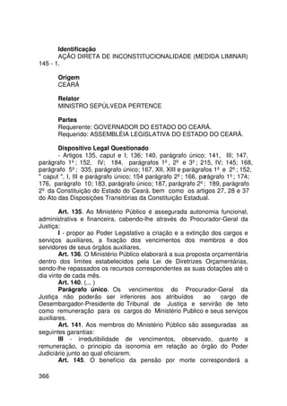 Identificação
       AÇÃO DIRETA DE INCONSTITUCIONALIDADE (MEDIDA LIMINAR)
145 - 1.

       Origem
       CEARÁ

       Relator
       MINISTRO SEPÚLVEDA PERTENCE

       Partes
       Requerente: GOVERNADOR DO ESTADO DO CEARÁ.
       Requerido: ASSEMBLÉIA LEGISLATIVA DO ESTADO DO CEARÁ.

       Dispositivo Legal Questionado
       - Artigos 135, caput e I; 136; 140, parágrafo único; 141, III; 147,
parágrafo 1º; 152, IV; 184, parágrafos 1º, 2º e 3º; 215, IV; 145; 168,
parágrafo 5º; 335, parágrafo único; 167, XII, XIII e parágrafos 1º e 2º; 152,
 caput , I, III e parágrafo único; 154 parágrafo 2º; 166, parágrafo 1º; 174;
176, parágrafo 10; 183, parágrafo único; 187, parágrafo 2º; 189, parágrafo
2º da Constituição do Estado do Ceará. bem como os artigos 27, 28 e 37
do Ato das Disposições Transitórias da Constituição Estadual.

        Art. 135. Ao Ministério Público é assegurada autonomia funcional,
administrativa e financeira, cabendo-lhe através do Procurador-Geral da
Justiça:
        I - propor ao Poder Legislativo a criação e a extinção dos cargos e
serviços auxiliares, a fixação dos vencimentos dos membros e dos
servidores de seus órgãos auxiliares.
        Art. 136. O Ministério Público elaborará a sua proposta orçamentária
dentro dos limites estabelecidos pela Lei de Diretrizes Orçamentárias,
sendo-lhe repassados os recursos correspondentes as suas dotações até o
dia vinte de cada mês.
        Art. 140. (... )
        Parágrafo único. Os vencimentos do Procurador-Geral da
Justiça não poderão ser inferiores aos atribuídos            ao    cargo de
Desembargador-Presidente do Tribunal de Justiça e servirão de teto
como remuneração para os cargos do Ministério Publico e seus serviços
auxiliares.
        Art. 141. Aos membros do Ministério Público são asseguradas as
seguintes garantias:
        III - irredutibilidade de vencimentos, observado, quanto a
remuneração, o principio da isonomia em relação ao órgão do Poder
Judiciário junto ao qual oficiarem.
        Art. 145. O benefício da pensão por morte corresponderá a

366
 
