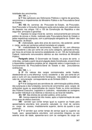 totalidade dos vencimentos.
        Art. 147. (... )
        § 1º São aplicáveis aos Defensores Públicos o regime de garantias,
vencimentos e impedimentos do Ministério Público e da Procuradoria-Geral
do Estado;
        Art. 152. As carreiras de Procurador do Estado, de Procurador,
Sub-Procurador e Consultor Autárquico serão estruturadas com observância
do disposto nos artigos 132 e 135 da Constituição da República e dos
seguintes princípios e garantias:
        I - Ingresso no cargo inicial da carreira exclusivamente por concurso
público de provas e títulos, realizado pela Procuradoria-Geral do Estado e
pelas respectivas autarquias, com a participação obrigatória da Ordem dos
Advogados do Brasil;
        III - vitaliciedade, após dois anos de exercício, não podendo perder
o cargo, senão por sentença judicial transitada em julgado;
        IV - irredutibilidade de vencimentos, fixados em lei, com diferença
não excedente a dez por cento de uma outra categoria, aplicando-se-lhes,
por força do princípio da isonomia estabelecido no art. 135 da Constituição
Federal, tratamento remuneratório idêntico ao dos membros do Ministério
Público;
        Parágrafo único. O Governador do Estado, no prazo de cento e
vinte dias, contado a partir da promulgação desta Constituição, encaminhará
à Assembléia Legislativa projetos de lei, dispondo sobre a organização e o
funcionamento da Procuradoria-Geral do Estado e das procuradorias
autárquicas.
        Art. 154. (... )
        § 2º Os valores dos cargos comissionados serão fixados,
obedecendo-se a uma diferença nunca excedente a dez por cento de um
para o outro em seu escalonamento hierárquico, não podendo exceder ao
valor da remuneração correspondente ao do Símbolo DNS-1.
        Art. 166. (... )
        § 1º A lei assegurará aos servidores da administração pública direta,
das autarquias e das fundações, isonomia de vencimentos para cargos de
atribuições iguais ou assemelhadas do mesmo Poder ou entre servidores
dos Poderes Executivo, Legislativo e Judiciário, ressalvadas as vantagens
de caráter individual e as relativas a natureza ou ao local de trabalho.
        Art. 167. São direitos do servidor público, entre outros:
         XII - licença especial de três meses, após a implementação de cada
cinco anos de efetivo exercício;
        XIII - servidor que contar tempo igual ou superior ao fixado para
aposentadoria voluntária terá provento calculado no nível de carreira
ou cargo de acesso, imediatamente superior, dentro do quadro a que
pertencer;
        § 1º O servidor que contar tempo de serviço igual ou superior ao
fixado para aposentadoria voluntária com proventos integrais, ou aos
setenta anos de idade, aposentar-se-á com as vantagens do cargo em

                                                                         367
 