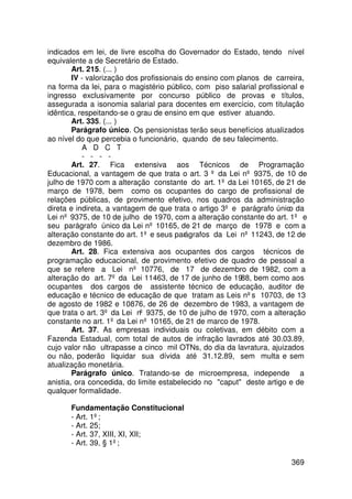 indicados em lei, de livre escolha do Governador do Estado, tendo nível
equivalente a de Secretário de Estado.
        Art. 215. (... )
        IV - valorização dos profissionais do ensino com planos de carreira,
na forma da lei, para o magistério público, com piso salarial profissional e
ingresso exclusivamente por concurso público de provas e títulos,
assegurada a isonomia salarial para docentes em exercício, com titulação
idêntica, respeitando-se o grau de ensino em que estiver atuando.
        Art. 335. (... )
        Parágrafo único. Os pensionistas terão seus benefícios atualizados
ao nível do que percebia o funcionário, quando de seu falecimento.
           A D C T
           - - - -
        Art. 27. Fica extensiva aos Técnicos de Programação
Educacional, a vantagem de que trata o art. 3 º da Lei nº 9375, de 10 de
julho de 1970 com a alteração constante do art. 1º da Lei 10165, de 21 de
março de 1978, bem como os ocupantes do cargo de profissional de
relações públicas, de provimento efetivo, nos quadros da administração
direta e indireta, a vantagem de que trata o artigo 3º e parágrafo único da
Lei nº 9375, de 10 de julho de 1970, com a alteração constante do art. 1º e
seu parágrafo único da Lei nº 10165, de 21 de março de 1978 e com a
alteração constante do art. 1º e seus parágrafos da Lei nº 11243, de 12 de
dezembro de 1986.
        Art. 28. Fica extensiva aos ocupantes dos cargos técnicos de
programação educacional, de provimento efetivo de quadro de pessoal a
que se refere a Lei nº 10776, de 17 de dezembro de 1982, com a
alteração do art. 7º da Lei 11463, de 17 de junho de 1988, bem como aos
ocupantes dos cargos de assistente técnico de educação, auditor de
educação e técnico de educação de que tratam as Leis nºs 10703, de 13
de agosto de 1982 e 10876, de 26 de dezembro de 1983, a vantagem de
que trata o art. 3º da Lei nº 9375, de 10 de julho de 1970, com a alteração
constante no art. 1º da Lei nº 10165, de 21 de marco de 1978.
        Art. 37. As empresas individuais ou coletivas, em débito com a
Fazenda Estadual, com total de autos de infração lavrados até 30.03.89,
cujo valor não ultrapasse a cinco mil OTNs, do dia da lavratura, ajuizados
ou não, poderão liquidar sua dívida até 31.12.89, sem multa e sem
atualização monetária.
        Parágrafo único. Tratando-se de microempresa, independe a
anistia, ora concedida, do limite estabelecido no caput deste artigo e de
qualquer formalidade.

      Fundamentação Constitucional
      - Art. 1º;
      - Art. 25;
      - Art. 37, XIII, XI, XII;
      - Art. 39, § 1º;

                                                                       369
 