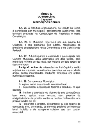 TÍTULO IV
                      DO MUNICÍPIO
                        Capítulo I
                   DISPOSIÇÕES GERAIS

       Art. 25. A estrutura organizacional do Estado do Ceará
é constituída por Municípios, politicamente autônomos, nas
latitudes previstas na Constituição da República e nesta
Constituição.

      Art. 26. O Município reger-se-á por sua própria Lei
Orgânica e leis ordinárias que adotar, respeitados os
princípios estabelecidos nesta Constituição e na Constituição
Federal.

      Art. 27. A Lei Orgânica é elaborada e promulgada pela
Câmara Municipal, após aprovação em dois turnos, com
interstício mínimo de dez dias, por maioria de dois terços de
seus membros.
      Parágrafo único. As alterações na Lei Orgânica estão
sujeitas às mesmas formalidades previstas no caput deste
artigo, sendo incorporadas mediante emendas em ordem
numérica crescente.

      Art. 28. Compete aos Municípios:
      I - legislar sobre assuntos de interesse local;
      II - suplementar a legislação federal e estadual, no que
couber;
      III - instituir e arrecadar os tributos de sua competência,
bem como aplicar suas rendas, sem prejuízo da
obrigatoriedade de prestar contas e publicar balancetes nos
prazos fixados em lei;
      IV - organizar e prestar, diretamente ou sob regime de
concessão e ou permissão, os serviços públicos de interesse
local, incluído o de transporte coletivo, que tem caráter
essencial;



                                                              37
 