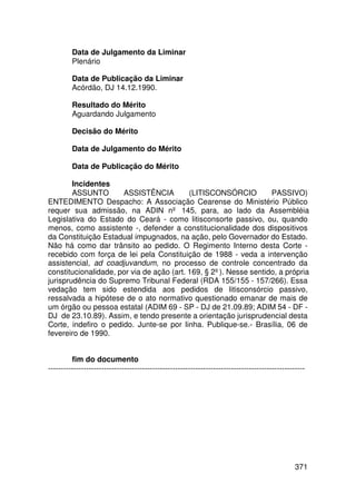 Data de Julgamento da Liminar
         Plenário

         Data de Publicação da Liminar
         Acórdão, DJ 14.12.1990.

         Resultado do Mérito
         Aguardando Julgamento

         Decisão do Mérito

         Data de Julgamento do Mérito

         Data de Publicação do Mérito

        Incidentes
        ASSUNTO       ASSISTÊNCIA          (LITISCONSÓRCIO         PASSIVO)
ENTEDIMENTO Despacho: A Associação Cearense do Ministério Público
requer sua admissão, na ADIN nº 145, para, ao lado da Assembléia
Legislativa do Estado do Ceará - como litisconsorte passivo, ou, quando
menos, como assistente -, defender a constitucionalidade dos dispositivos
da Constituição Estadual impugnados, na ação, pelo Governador do Estado.
Não há como dar trânsito ao pedido. O Regimento Interno desta Corte -
recebido com força de lei pela Constituição de 1988 - veda a intervenção
assistencial, ad coadjuvandum, no processo de controle concentrado da
constitucionalidade, por via de ação (art. 169, § 2º). Nesse sentido, a própria
jurisprudência do Supremo Tribunal Federal (RDA 155/155 - 157/266). Essa
vedação tem sido estendida aos pedidos de litisconsórcio passivo,
ressalvada a hipótese de o ato normativo questionado emanar de mais de
um órgão ou pessoa estatal (ADIM 69 - SP - DJ de 21.09.89; ADIM 54 - DF -
DJ de 23.10.89). Assim, e tendo presente a orientação jurisprudencial desta
Corte, indefiro o pedido. Junte-se por linha. Publique-se.- Brasília, 06 de
fevereiro de 1990.


         fim do documento
-----------------------------------------------------------------------------------------------------




                                                                                                 371
 