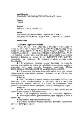 Identificação
       AÇÃO DIRETA DE INCONSTITUCIONALIDADE 143 - 4.

       Origem
       CEARÁ

       Relator
       MINISTRO CELSO DE MELLO

       Partes
       Requerente: GOVERNADOR DO ESTADO DO CEARÁ.
       Requerido: ASSEMBLÉIA LEGISLATIVA DO ESTADO DO CEARÁ.

       Interessado

        Dispositivo Legal Questionado
        - Artigo 6º, §§ 1º e 2º; Artigo 38, § 2 ;º Artigo 40, § 3 º; Artigo 49,
inciso III, b e c e incisos XIV, XIX e XXXII; Artigo 55, V; Artigo 60, IV;
Artigo 63, § 2º; Artigo 88, X e XI; Artigo 89, VI; Artigo 147, caput , e § 2º;
Artigo 230, parágrafo 1º, todos da Constituição do Estado do Ceará. Art. 6º
- A iniciativa popular será exercida pela apresentação à Assembléia
Legislativa Estadual de projeto de lei, SUBSCRITO POR ELEITOR,
respeitadas as hipóteses de iniciativa privativa, previstas nesta
Constituição.
        § 1º Os projetos de iniciativa popular tramitarão no prazo de
quarenta e cinco dias, em regime de prioridade, turno único de votação e
discussão, para suprir omissão legislativa, constituindo CAUSA
PREJUDICIAL A APLICABILIDADE DE MANDADO DE INJUNÇÃO.
        § 2º O regimento interno da Assembléia aplicar-se-á nas demais
hipóteses de iniciativa popular, observado o disposto no art. 062 e no seu
parágrafo único.
        Artigo 38;
        § 2 º O Vice-Prefeito, ocupante de cargo ou emprego no Estado ou
Município, ficará, automaticamente, a disposição da sua respectiva
municipalidade enquanto perdurar a condição de Vice-Prefeito, sem
prejuízo dos salários e demais vantagens junto a sua instituição de origem.
        Artigo 40;
        § 3º Em caso de rejeição do nome indicado, o Executivo disporá de
vinte e quatro horas para indicar outro nome.
        Art. 49. É da competência exclusiva da Assembléia Legislativa:
        III - aprovar previamente, por voto secreto, após argüição pública, a
escolha de:
        b) interventores do Estado em Municípios;
        c) presidente e diretores de estabelecimento de crédito cujo controle
acionário pertença ao Estado;

372
 