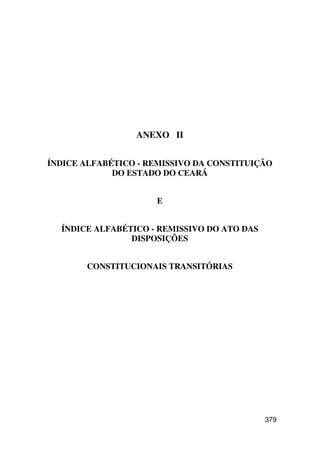 ANEXO II


ÍNDICE ALFABÉTICO - REMISSIVO DA CONSTITUIÇÃO
             DO ESTADO DO CEARÁ


                     E


  ÍNDICE ALFABÉTICO - REMISSIVO DO ATO DAS
                DISPOSIÇÕES


       CONSTITUCIONAIS TRANSITÓRIAS




                                             379
 