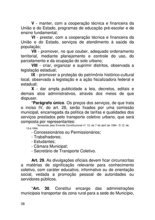V - manter, com a cooperação técnica e financeira da
União e do Estado, programas de educação pré-escolar e de
ensino fundamental;
       VI - prestar, com a cooperação técnica e financeira da
União e do Estado, serviços de atendimento à saúde da
população;
       VII - promover, no que couber, adequado ordenamento
territorial, mediante planejamento e controle do uso, do
parcelamento e da ocupação do solo urbano;
       VIII - criar, organizar e suprimir distritos, observada a
legislação estadual;
       IX - promover a proteção do patrimônio histórico-cultural
local, observada a legislação e a ação fiscalizadora federal e
estadual;
       X - dar ampla publicidade a leis, decretos, editais e
demais atos administrativos, através dos meios de que
dispuser.
       *Parágrafo único. Os preços dos serviços, de que trata
o inciso IV, do art. 28, serão fixados por uma comissão
municipal, encarregada da política de tarifas e qualidades dos
serviços prestados pelo transporte coletivo urbano, que será
composta por representantes:
             *Acrescido pela Emenda Constitucional nº 13, de 7 de abril de 1994 - D. O. de
     13.4.1994.
         - Concessionários ou Permissionários;
         - Trabalhadores;
         - Estudantes;
         - Câmara Municipal;
         - Secretário de Transporte Coletivo.

      Art. 29. As divulgações oficiais devem ficar circunscritas
a matérias de significação relevante para conhecimento
coletivo, com caráter educativo, informativo ou de orientação
social, vedada a promoção pessoal de autoridades ou
servidores públicos.

     *Art. 30. Constitui encargo das administrações
municipais transportar da zona rural para a sede do Município,

38
 
