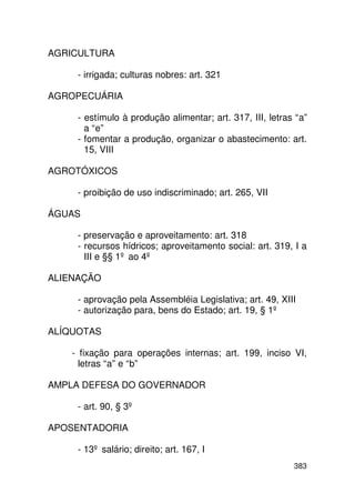 AGRICULTURA

     - irrigada; culturas nobres: art. 321

AGROPECUÁRIA

     - estímulo à produção alimentar; art. 317, III, letras “a”
       a “e”
     - fomentar a produção, organizar o abastecimento: art.
       15, VIII

AGROTÓXICOS

     - proibição de uso indiscriminado; art. 265, VII

ÁGUAS

     - preservação e aproveitamento: art. 318
     - recursos hídricos; aproveitamento social: art. 319, I a
       III e §§ 1º ao 4º

ALIENAÇÃO

     - aprovação pela Assembléia Legislativa; art. 49, XIII
     - autorização para, bens do Estado; art. 19, § 1º

ALÍQUOTAS

    - fixação para operações internas; art. 199, inciso VI,
      letras “a” e “b”

AMPLA DEFESA DO GOVERNADOR

     - art. 90, § 3º

APOSENTADORIA

     - 13º salário; direito; art. 167, I
                                                           383
 