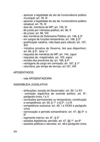 - apreciar a legalidade do ato de funcionalismo público
        municipal; art. 78, III
      - apreciar a legalidade do ato de; funcionalismo público
        estadual; art. 76, III
      - atos de, membros do MP; art. 135, III
      - de juízes por interesse público; art. 96, X
      - de juízes; art. 96, VIII
      - dos membros da Defensoria Pública; art. 148, § 3º
      - em cargos de funções temporárias; art. 168, § 2º
      - gratificação natalina, mês base para cálculo; art. 167,
        XIV
      - iniciativa privativa do Governo, leis que disponham;
        art. 60, § 2º, letra “c”
      - reajustes de membros do MP; art. 144, caput
      - reajustes de, magistrados, art. 103, caput
      - revisão dos proventos da; art. 168, § 4º
      - vantagens do cargo em comissão; art. 167, § 1º
      - voluntária, por tempo de serviço; art.167, XIII

APOSENTADOS

      - vide APOSENTADORIA

ASSEMBLÉIA LEGISLATIVA

      - atribuições; sanção do Governador: art. 50, I a XV
      - comissão específica de controle político: art. 9º,
        parágrafo único, I a V
      - comissões permanentes ou temporárias; constituição
        e competência: art. 55, § 1º e § 2º, I à IX
      - competência exclusiva: art. 49, I a XXXII e parágrafo
        único
      - convocação e período extraordinário: art. 47, §§ 5º e
        6º
      - regimento interno: art. 6º, § 2º
      - sessões legislativas; período: art. 47, §§ 1º ao 6º
      - sessões públicas e secretas: art. 48 e parágrafo único

384
 