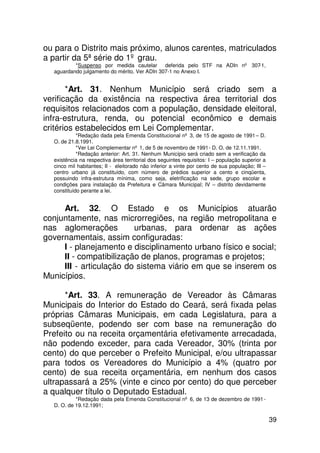 ou para o Distrito mais próximo, alunos carentes, matriculados
a partir da 5ª série do 1º grau.
          *Suspenso por medida cautelar       deferida pelo STF na ADIn nº 307-1,
  aguardando julgamento do mérito. Ver ADIn 307-1 no Anexo I.


       *Art. 31. Nenhum Município será criado sem a
verificação da existência na respectiva área territorial dos
requisitos relacionados com a população, densidade eleitoral,
infra-estrutura, renda, ou potencial econômico e demais
critérios estabelecidos em Lei Complementar.
            *Redação dada pela Emenda Constitucional nº 3, de 15 de agosto de 1991 – D.
  O. de 21.8.1991.
            *Ver Lei Complementar nº 1, de 5 de novembro de 1991 - D. O. de 12.11.1991.
            *Redação anterior: Art. 31. Nenhum Município será criado sem a verificação da
  existência na respectiva área territorial dos seguintes requisitos: I – população superior a
  cinco mil habitantes; II - eleitorado não inferior a vinte por cento de sua população; III –
  centro urbano já constituído, com número de prédios superior a cento e cinqüenta,
  possuindo infra-estrutura mínima, como seja, eletrificação na sede, grupo escolar e
  condições para instalação da Prefeitura e Câmara Municipal; IV – distrito devidamente
  constituído perante a lei.


     Art. 32. O Estado e os Municípios atuarão
conjuntamente, nas microrregiões, na região metropolitana e
nas aglomerações         urbanas, para ordenar as ações
governamentais, assim configuradas:
     I - planejamento e disciplinamento urbano físico e social;
     II - compatibilização de planos, programas e projetos;
     III - articulação do sistema viário em que se inserem os
Municípios.

      *Art. 33. A remuneração de Vereador às Câmaras
Municipais do Interior do Estado do Ceará, será fixada pelas
próprias Câmaras Municipais, em cada Legislatura, para a
subseqüente, podendo ser com base na remuneração do
Prefeito ou na receita orçamentária efetivamente arrecadada,
não podendo exceder, para cada Vereador, 30% (trinta por
cento) do que perceber o Prefeito Municipal, e/ou ultrapassar
para todos os Vereadores do Município a 4% (quatro por
cento) de sua receita orçamentária, em nenhum dos casos
ultrapassará a 25% (vinte e cinco por cento) do que perceber
a qualquer título o Deputado Estadual.
           *Redação dada pela Emenda Constitucional nº 6, de 13 de dezembro de 1991 -
  D. O. de 19.12.1991;

                                                                                                 39
 