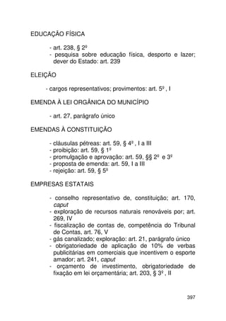 EDUCAÇÃO FÍSICA

     - art. 238, § 2º
     - pesquisa sobre educação física, desporto e lazer;
       dever do Estado: art. 239

ELEIÇÃO

    - cargos representativos; provimentos: art. 5º, I

EMENDA À LEI ORGÂNICA DO MUNICÍPIO

     - art. 27, parágrafo único

EMENDAS À CONSTITUIÇÃO

     - cláusulas pétreas: art. 59, § 4º, I a III
     - proibição: art. 59, § 1º
     - promulgação e aprovação: art. 59, §§ 2º e 3º
     - proposta de emenda: art. 59, I a III
     - rejeição: art. 59, § 5º

EMPRESAS ESTATAIS

     - conselho representativo de, constituição; art. 170,
       caput
     - exploração de recursos naturais renováveis por; art.
       269, IV
     - fiscalização de contas de, competência do Tribunal
       de Contas, art. 76, V
     - gás canalizado; exploração: art. 21, parágrafo único
     - obrigatoriedade de aplicação de 10% de verbas
       publicitárias em comerciais que incentivem o esporte
       amador; art. 241, caput
     - orçamento de investimento, obrigatoriedade de
       fixação em lei orçamentária; art. 203, § 3º, II



                                                        397
 