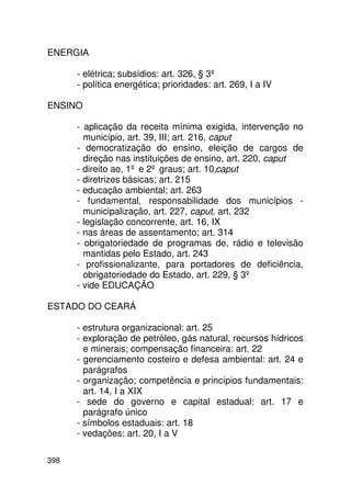 ENERGIA

      - elétrica; subsídios: art. 326, § 3º
      - política energética; prioridades: art. 269, I a IV

ENSINO

      - aplicação da receita mínima exigida, intervenção no
        município, art. 39, III; art. 216, caput
      - democratização do ensino, eleição de cargos de
        direção nas instituições de ensino, art. 220, caput
      - direito ao, 1º e 2º graus; art. 10,caput
      - diretrizes básicas; art. 215
      - educação ambiental; art. 263
      - fundamental, responsabilidade dos municípios -
        municipalização, art. 227, caput, art. 232
      - legislação concorrente, art. 16, IX
      - nas áreas de assentamento; art. 314
      - obrigatoriedade de programas de, rádio e televisão
        mantidas pelo Estado, art. 243
      - profissionalizante, para portadores de deficiência,
        obrigatoriedade do Estado, art. 229, § 3º
      - vide EDUCAÇÃO

ESTADO DO CEARÁ

      - estrutura organizacional: art. 25
      - exploração de petróleo, gás natural, recursos hídricos
        e minerais; compensação financeira: art. 22
      - gerenciamento costeiro e defesa ambiental: art. 24 e
        parágrafos
      - organização; competência e princípios fundamentais:
        art. 14, I a XIX
      - sede do governo e capital estadual: art. 17 e
        parágrafo único
      - símbolos estaduais: art. 18
      - vedações: art. 20, I a V

398
 
