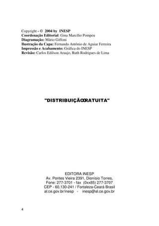 Copyright - © 2004 by INESP
Coordenação Editorial: Gina Marcílio Pompeu
Diagramação: Mário Giffoni
Ilustração da Capa: Fernando Antônio de Aguiar Ferreira
Impressão e Acabamento: Gráfica do INESP
Revisão: Carlos Edilson Araujo, Ruth Rodrigues de Lima




              ',675,%8,d®2 5$78,7$
                          *                              




                          EDITORA INESP
              Av. Pontes Vieira 2391, Dionísio Torres,
              Fone: 277-3701 - fax (0xx85) 277-3707
             CEP - 60.130-241 / Fortaleza-Ceará Brasil
             al.ce.gov.br/inesp - inesp@al.ce.gov.br



4
 