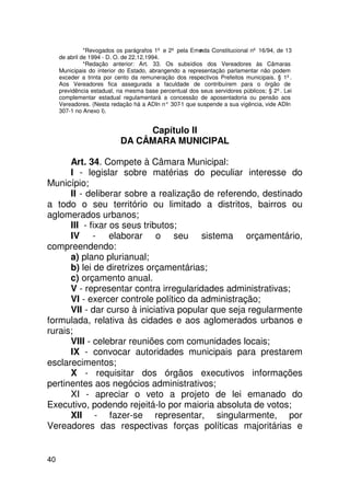 *Revogados os parágrafos 1º e 2º pela Eme nda Constitucional nº 16/94, de 13
     de abril de 1994 - D. O. de 22.12.1994.
               *Redação anterior: Art. 33. Os subsídios dos Vereadores às Câmaras
     Municipais do interior do Estado, abrangendo a representação parlamentar não podem
     exceder a trinta por cento da remuneração dos respectivos Prefeitos municipais. § 1º.
     Aos Vereadores fica assegurada a faculdade de contribuírem para o órgão de
     previdência estadual, na mesma base percentual dos seus servidores públicos; § 2º. Lei
     complementar estadual regulamentará a concessão de aposentadoria ou pensão aos
     Vereadores. (Nesta redação há a ADIn n° 307 que suspende a sua vigência, vide ADIn
                                                 -1
     307-1 no Anexo I).


                                Capítulo II
                           DA CÂMARA MUNICIPAL

      Art. 34. Compete à Câmara Municipal:
      I - legislar sobre matérias do peculiar interesse do
Município;
      II - deliberar sobre a realização de referendo, destinado
a todo o seu território ou limitado a distritos, bairros ou
aglomerados urbanos;
      III - fixar os seus tributos;
      IV - elaborar o seu sistema orçamentário,
compreendendo:
      a) plano plurianual;
      b) lei de diretrizes orçamentárias;
      c) orçamento anual.
      V - representar contra irregularidades administrativas;
      VI - exercer controle político da administração;
      VII - dar curso à iniciativa popular que seja regularmente
formulada, relativa às cidades e aos aglomerados urbanos e
rurais;
      VIII - celebrar reuniões com comunidades locais;
      IX - convocar autoridades municipais para prestarem
esclarecimentos;
      X - requisitar dos órgãos executivos informações
pertinentes aos negócios administrativos;
      XI - apreciar o veto a projeto de lei emanado do
Executivo, podendo rejeitá-lo por maioria absoluta de votos;
      XII - fazer-se representar, singularmente, por
Vereadores das respectivas forças políticas majoritárias e


40
 