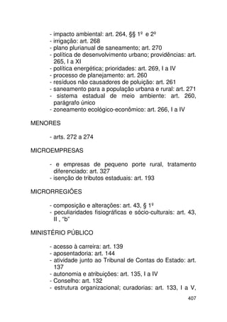 - impacto ambiental: art. 264, §§ 1º e 2º
     - irrigação: art. 268
     - plano plurianual de saneamento; art. 270
     - política de desenvolvimento urbano; providências: art.
       265, I a XI
     - política energética; prioridades: art. 269, I a IV
     - processo de planejamento: art. 260
     - resíduos não causadores de poluição: art. 261
     - saneamento para a população urbana e rural: art. 271
     - sistema estadual de meio ambiente: art. 260,
       parágrafo único
     - zoneamento ecológico-econômico: art. 266, I a IV

MENORES

     - arts. 272 a 274

MICROEMPRESAS

     - e empresas de pequeno porte rural, tratamento
       diferenciado: art. 327
     - isenção de tributos estaduais: art. 193

MICRORREGIÕES

     - composição e alterações: art. 43, § 1º
     - peculiaridades fisiográficas e sócio-culturais: art. 43,
       II , “b”

MINISTÉRIO PÚBLICO

     - acesso à carreira: art. 139
     - aposentadoria: art. 144
     - atividade junto ao Tribunal de Contas do Estado: art.
       137
     - autonomia e atribuições: art. 135, I a IV
     - Conselho: art. 132
     - estrutura organizacional; curadorias: art. 133, I a V,
                                                           407
 