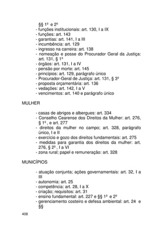 §§ 1º e 2º
      - funções institucionais: art. 130, I a IX
      - funções: art. 143
      - garantias: art. 141, I a III
      - incumbência: art. 129
      - ingresso na carreira: art. 138
      - nomeação e posse do Procurador Geral da Justiça:
        art. 131, § 1º
      - órgãos: art. 131, I a IV
      - pensão por morte: art. 145
      - princípios: art. 129, parágrafo único
      - Procurador-Geral de Justiça: art. 131, § 3º
      - proposta orçamentária: art. 136
      - vedações: art. 142, I a V
      - vencimentos: art. 140 e parágrafo único

MULHER

      - casas de abrigos e albergues: art. 334
      - Conselho Cearense dos Direitos da Mulher: art. 276,
        § 1º, e art. 277
      - direitos da mulher no campo; art. 328, parágrafo
        único, I e II
      - exercício e gozo dos direitos fundamentais: art. 275
      - medidas para garantia dos direitos da mulher: art.
        276, § 2º, I a VI
      - zona rural; papel e remuneração: art. 328

MUNICÍPIOS

      - atuação conjunta; ações governamentais: art. 32, I a
        III
      - autonomia: art. 25
      - competência: art. 28, I a X
      - criação; requisitos: art. 31
      - ensino fundamental: art. 227 e §§ 1º e 2º
      - gerenciamento costeiro e defesa ambiental: art. 24 e
        §§
408
 