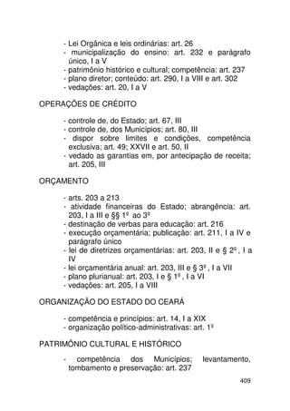 - Lei Orgânica e leis ordinárias: art. 26
     - municipalização do ensino: art. 232 e parágrafo
       único, I a V
     - patrimônio histórico e cultural; competência: art. 237
     - plano diretor; conteúdo: art. 290, I a VIII e art. 302
     - vedações: art. 20, I a V

OPERAÇÕES DE CRÉDITO

     - controle de, do Estado; art. 67, III
     - controle de, dos Municípios; art. 80, III
     - dispor sobre limites e condições, competência
       exclusiva; art. 49; XXVII e art. 50, II
     - vedado as garantias em, por antecipação de receita;
       art. 205, III

ORÇAMENTO

     - arts. 203 a 213
     - atividade financeiras do Estado; abrangência: art.
       203, I a III e §§ 1º ao 3º
     - destinação de verbas para educação: art. 216
     - execução orçamentária; publicação: art. 211, I a IV e
       parágrafo único
     - lei de diretrizes orçamentárias: art. 203, II e § 2º, I a
       IV
     - lei orçamentária anual: art. 203, III e § 3º, I a VII
     - plano plurianual: art. 203, I e § 1º, I a VI
     - vedações: art. 205, I a VIII

ORGANIZAÇÃO DO ESTADO DO CEARÁ

     - competência e princípios: art. 14, I a XIX
     - organização político-administrativas: art. 1º

PATRIMÔNIO CULTURAL E HISTÓRICO
     -     competência dos Municípios;          levantamento,
         tombamento e preservação: art. 237
                                                            409
 