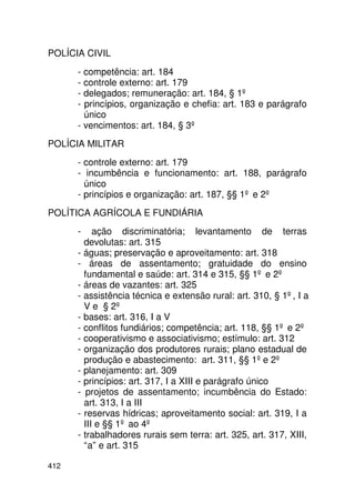 POLÍCIA CIVIL
      - competência: art. 184
      - controle externo: art. 179
      - delegados; remuneração: art. 184, § 1º
      - princípios, organização e chefia: art. 183 e parágrafo
        único
      - vencimentos: art. 184, § 3º
POLÍCIA MILITAR
      - controle externo: art. 179
      - incumbência e funcionamento: art. 188, parágrafo
        único
      - princípios e organização: art. 187, §§ 1º e 2º
POLÍTICA AGRÍCOLA E FUNDIÁRIA
      -    ação discriminatória; levantamento de terras
        devolutas: art. 315
      - águas; preservação e aproveitamento: art. 318
      - áreas de assentamento; gratuidade do ensino
        fundamental e saúde: art. 314 e 315, §§ 1º e 2º
      - áreas de vazantes: art. 325
      - assistência técnica e extensão rural: art. 310, § 1º, I a
        V e § 2º
      - bases: art. 316, I a V
      - conflitos fundiários; competência; art. 118, §§ 1º e 2º
      - cooperativismo e associativismo; estímulo: art. 312
      - organização dos produtores rurais; plano estadual de
        produção e abastecimento: art. 311, §§ 1º e 2º
      - planejamento: art. 309
      - princípios: art. 317, I a XIII e parágrafo único
      - projetos de assentamento; incumbência do Estado:
        art. 313, I a III
      - reservas hídricas; aproveitamento social: art. 319, I a
        III e §§ 1º ao 4º
      - trabalhadores rurais sem terra: art. 325, art. 317, XIII,
        “a” e art. 315

412
 