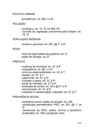 POLÍTICA URBANA
       - providências: art. 265, I a XI
POLUIÇÃO
       - combate a; art. 15, VI; art 259, XII
       - controle da; legislação concorrente pelo Estado: art.
         16, VI
POPULAÇÃO INDÍGENA
       - direitos e garantias: art. 287, §§ 1º e 2º
POVO
       - fonte de legitimidade dos poderes: art. 2º
       - poder de sufrágio: art. 5º
PREFEITO
       - ausência do município: art. 37, § 9º
       - competência: art. 38. I a VII
       - crime de responsabilidade: art. 42, § 1º
       - eleição: art. 37, § 1º
       - julgamento: art. 37, § 5º
       - mandato e posse: art. 37, § 3º
       - perda do mandato: art. 37, § 4º
       - prestação de contas: art. 42 e §§ 2º a 4º
       - remuneração: art. 37, § 6º
       - subsídios e representação; reajustes: art. 37, § 7º
PREVIDÊNCIA SOCIAL
       - assistência social; órgãos de direção: art. 330
       - contribuição previdenciária; IPEC: art. 331, §§ 1º ao
         6º
       - pensionista do IPEC; salário mínimo e benefícios
         atualizados: art. 335 e parágrafo único



                                                               413
 