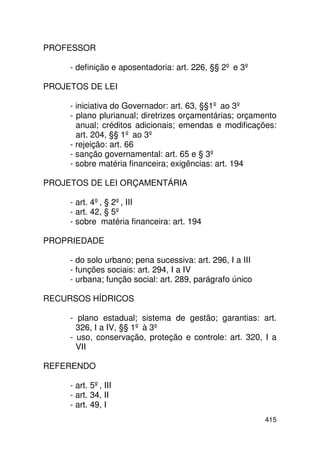 PROFESSOR

     - definição e aposentadoria: art. 226, §§ 2º e 3º

PROJETOS DE LEI

     - iniciativa do Governador: art. 63, §§1º ao 3º
     - plano plurianual; diretrizes orçamentárias; orçamento
       anual; créditos adicionais; emendas e modificações:
       art. 204, §§ 1º ao 3º
     - rejeição: art. 66
     - sanção governamental: art. 65 e § 3º
     - sobre matéria financeira; exigências: art. 194

PROJETOS DE LEI ORÇAMENTÁRIA

     - art. 4º, § 2º, III
     - art. 42, § 5º
     - sobre matéria financeira: art. 194

PROPRIEDADE

     - do solo urbano; pena sucessiva: art. 296, I a III
     - funções sociais: art. 294, I a IV
     - urbana; função social: art. 289, parágrafo único

RECURSOS HÍDRICOS

     - plano estadual; sistema de gestão; garantias: art.
       326, I a IV, §§ 1º à 3º
     - uso, conservação, proteção e controle: art. 320, I a
       VII

REFERENDO

     - art. 5º, III
     - art. 34, II
     - art. 49, I
                                                           415
 