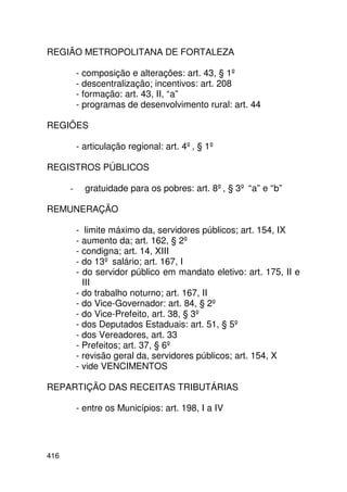 REGIÃO METROPOLITANA DE FORTALEZA

          - composição e alterações: art. 43, § 1º
          - descentralização; incentivos: art. 208
          - formação: art. 43, II, “a”
          - programas de desenvolvimento rural: art. 44

REGIÕES

          - articulação regional: art. 4º, § 1º

REGISTROS PÚBLICOS

      -     gratuidade para os pobres: art. 8º, § 3º “a” e “b”

REMUNERAÇÃO

          - limite máximo da, servidores públicos; art. 154, IX
          - aumento da; art. 162, § 2º
          - condigna; art. 14, XIII
          - do 13º salário; art. 167, I
          - do servidor público em mandato eletivo: art. 175, II e
            III
          - do trabalho noturno; art. 167, II
          - do Vice-Governador: art. 84, § 2º
          - do Vice-Prefeito, art. 38, § 3º
          - dos Deputados Estaduais: art. 51, § 5º
          - dos Vereadores, art. 33
          - Prefeitos; art. 37, § 6º
          - revisão geral da, servidores públicos; art. 154, X
          - vide VENCIMENTOS

REPARTIÇÃO DAS RECEITAS TRIBUTÁRIAS

          - entre os Municípios: art. 198, I a IV




416
 
