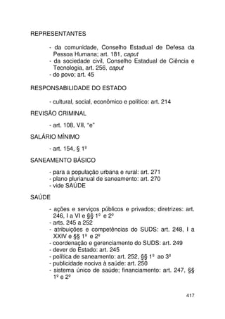 REPRESENTANTES

     - da comunidade, Conselho Estadual de Defesa da
       Pessoa Humana; art. 181, caput
     - da sociedade civil, Conselho Estadual de Ciência e
       Tecnologia, art. 256, caput
     - do povo; art. 45

RESPONSABILIDADE DO ESTADO

     - cultural, social, econômico e político: art. 214
REVISÃO CRIMINAL
     - art. 108, VII, “e”
SALÁRIO MÍNIMO
     - art. 154, § 1º
SANEAMENTO BÁSICO
     - para a população urbana e rural: art. 271
     - plano plurianual de saneamento: art. 270
     - vide SAÚDE
SAÚDE
     - ações e serviços públicos e privados; diretrizes: art.
       246, I a VI e §§ 1º e 2º
     - arts. 245 a 252
     - atribuições e competências do SUDS: art. 248, I a
       XXIV e §§ 1º e 2º
     - coordenação e gerenciamento do SUDS: art. 249
     - dever do Estado: art. 245
     - política de saneamento: art. 252, §§ 1º ao 3º
     - publicidade nociva à saúde: art. 250
     - sistema único de saúde; financiamento: art. 247, §§
       1º e 2º


                                                          417
 
