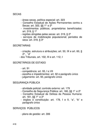 SECAS

       - áreas secas, política especial: art. 323
       - Conselho Estadual de Ações Permanentes contra a
         Secas: art. 322, §§ 1º e 2º
       - investimentos públicos; proprietários benefíciados:
         art. 319, § 1º
       - regiões atingidas pelas secas: art. 319, § 2º
       - serviços de mobilização populacional; períodos de
         seca: art. 319, § 3º

SECRETARIAS

        - criação, estrutura e atribuições; art. 50, IX e art. 60, §
          2º, “d”
      - dos Tribunais, art. 102, III e art. 112, I

SECRETÁRIOS DE ESTADO

       - art. 91
       - competência: art. 93, I a VII
       - escolha e impedimentos: art. 92 e parágrafo único
       - julgamento: art. 93, parágrafo único

SEGURANÇA PÚBLICA

       - atividade policial; controle externo: art. 179
       - Conselho de Segurança Pública: art. 180, §§ 1º e 2º
       - Conselho Estadual de Defesa da Pessoa Humana:
         art. 181, §§ 1º e 2º
       - órgãos e constituição: art. 178, I e II, “a”, “b” e
         parágrafo único

SERVIÇOS PÚBLICOS

       - plano de gestão: art. 306



418
 