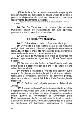 *§5º As declarações de bens a que se refere o parágrafo
anterior deverão ser publicadas no Diário Oficial do Estado e
postas à disposição de qualquer interessado, mediante
requerimento devidamente justificado.
             *Acrescido pela Emenda Constitucional nº 49, de 4 de abril de 2002 – D. O. de
     11.4.2002.


      Art. 36. Os Vereadores, na circunscrição de seus
Municípios, gozam de inviolabilidade por suas opiniões,
palavras e votos no exercício do mandato.
                               Capítulo III
                         DO EXECUTIVO MUNICIPAL
       Art. 37. O Prefeito é o chefe do Executivo Municipal.
       §1º O Prefeito e o Vice-Prefeito serão eleitos mediante
sufrágio direto, secreto e universal, em pleito simultaneamente
realizado, em todo o País, até noventa dias antes do término
dos mandatos daqueles a que devam suceder.
       §2º Em caso de Municípios com mais de duzentos mil
eleitores, aplicar-se-ão as regras do art. 77 da Constituição
Federal.
       §3º Os mandatos de Prefeito e Vice-Prefeito serão de
quatro anos e a posse verificar-se-á em 1º de janeiro do ano
subseqüente à eleição.
       §4º Perderá o mandato o Prefeito que assumir outro
cargo ou função na administração pública direta ou indireta,
ressalvada a investidura decorrente de concurso público,
observado o disposto no art. 38, I, IV e V da Constituição da
República.
       §5º O Prefeito será julgado perante o Tribunal de
Justiça.
       *§6º A remuneração do Prefeito é composta de subsídio
e representação, fixada pela Câmara Municipal, cujo total não
poderá exceder a um quinto, um terço, dois quintos, metade e
quatro quintos da remuneração do Governador para
Municípios com população, respectivamente, igual ou inferior
a quinze mil, quarenta mil, setenta mil, quinhentos mil e acima
de quinhentos mil habitantes, observados os dados

42
 