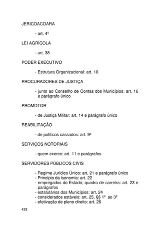 JERICOACOARA

      - art. 4º

LEI AGRÍCOLA

      - art. 38

PODER EXECUTIVO

      - Estrutura Organizacional: art. 10

PROCURADORES DE JUSTIÇA

      - junto ao Conselho de Contas dos Municípios: art. 16
        e parágrafo único

PROMOTOR

      - de Justiça Militar: art. 14 e parágrafo único

REABILITAÇÃO

      - de políticos cassados: art. 9º

SERVIÇOS NOTORIAIS

      - quem exerce: art. 11 e parágrafos

SERVIDORES PÚBLICOS CIVIS

      - Regime Jurídico Único: art. 21 e parágrafo único
      - Princípio da isonomia: art. 22
      - empregados do Estado; quadro de carreira: art. 23 e
        parágrafos
      - estatutários dos Municípios: art. 24
      - considerados estáveis: art. 25, §§ 1º ao 3º
      - efetivação de pleno direito: art. 26
428
 