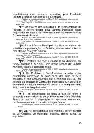 populacionais mais recentes fornecidos pela Fundação
Instituto Brasileiro de Geografia e Estatística.
           *Argüida a inconstitucionalidade na ADIn nº 307-1,aguardando julgamento do
  mérito. Ver ADIn n° 307 no Anexo I.
                         -1
           *Ver artigo 2º da Emenda Constitucional Federal nº 19, de 4.6.1998– D. O. U.
  de 5.6.1998.
      *§7º Os valores dos subsídios e da representação do
Prefeito, a serem fixados pela Câmara Municipal, serão
reajustados na data e na razão dos aumentos concedidos ao
Governador do Estado.
           *Argüida a inconstitucionalidade na ADIn nº 307-1, aguardando julgamento do
  mérito. Ver ADIn n° 307 no Anexo I.
                         -1
           *Ver artigo 2º da Emenda Constitucional Federal nº 19, de 4.6.1998– D. O. U.
  de 5.6.1998.
      *§8º Se a Câmara Municipal não fixar os valores do
subsídio e representação do Prefeito, prevalecerão os limites
previstos no parágrafo anterior.
           *Argüida a inconstitucionalidade na ADIn nº 307-1, aguardando julgamento do
  mérito. Ver ADIn 307-1 no Anexo I.
           *Ver artigo 2º da Emenda Constitucional Federal nº 19, de 4.6.1998– D. O. U.
  de 5.6.1998.
     *§9º O Prefeito não pode ausentar-se do Município, por
tempo superior a dez dias, sem prévia licença da Câmara
Municipal, sujeito à perda do cargo.
           *Argüida a inconstitucionalidade na ADIn nº 307-1, aguardando julgamento do
  mérito. Ver ADIn n° 307 no Anexo I.
                         -1
        *§10 Os Prefeitos e Vice-Prefeitos deverão enviar
anualmente declaração de seus bens, dos bens de seus
cônjuges e dos descendentes até o primeiro grau ou por
adoção, ao Tribunal de Contas dos Municípios que adotará as
providências cabíveis em caso de suspeita de enriquecimento
ilícito ou outras irregularidades.
          *Acrescido pela Emenda Constitucional nº 49, de 4 de abril de 2002 – D. O. de
  11.4.2002.
     *§11 As declarações de bens a que se refere o
parágrafo anterior deverão ser publicadas no Diário Oficial do
Estado e postas à disposição de qualquer interessado,
mediante requerimento devidamente justificado.
          *Acrescido pela Emenda Constitucional nº 49, de 4 de abril de 2002 – D. O. de
  11.4.2002.


     Art. 38. As competências dos Prefeitos devem constar
da Lei Orgânica do Município, incluídas, dentre outras, as
seguintes:

                                                                                          43
 