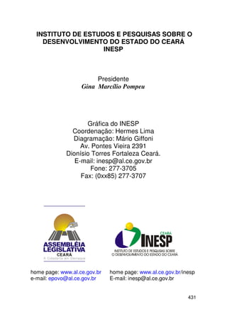 INSTITUTO DE ESTUDOS E PESQUISAS SOBRE O
    DESENVOLVIMENTO DO ESTADO DO CEARÁ
                    INESP



                        Presidente
                   Gina Marcílio Pompeu




                    Gráfica do INESP
               Coordenação: Hermes Lima
               Diagramação: Mário Giffoni
                  Av. Pontes Vieira 2391
             Dionísio Torres Fortaleza Ceará.
                E-mail: inesp@al.ce.gov.br
                     Fone: 277-3705
                  Fax: (0xx85) 277-3707




home page: www.al.ce.gov.br   home page: www.al.ce.gov.br/inesp
e-mail: epovo@al.ce.gov.br    E-mail: inesp@al.ce.gov.br


                                                            431
 