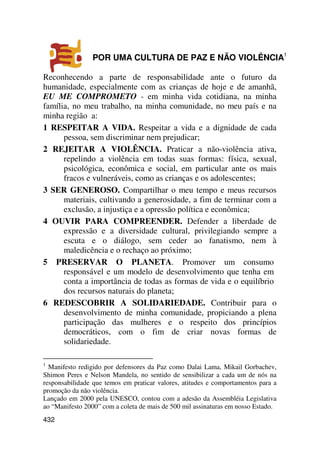 POR UMA CULTURA DE PAZ E NÃO VIOLÊNCIA1

Reconhecendo a parte de responsabilidade ante o futuro da
humanidade, especialmente com as crianças de hoje e de amanhã,
EU ME COMPROMETO - em minha vida cotidiana, na minha
família, no meu trabalho, na minha comunidade, no meu país e na
minha região a:
1 RESPEITAR A VIDA. Respeitar a vida e a dignidade de cada
      pessoa, sem discriminar nem prejudicar;
2 REJEITAR A VIOLÊNCIA. Praticar a não-violência ativa,
      repelindo a violência em todas suas formas: física, sexual,
      psicológica, econômica e social, em particular ante os mais
      fracos e vulneráveis, como as crianças e os adolescentes;
3 SER GENEROSO. Compartilhar o meu tempo e meus recursos
      materiais, cultivando a generosidade, a fim de terminar com a
      exclusão, a injustiça e a opressão política e econômica;
4 OUVIR PARA COMPREENDER. Defender a liberdade de
      expressão e a diversidade cultural, privilegiando sempre a
      escuta e o diálogo, sem ceder ao fanatismo, nem à
      maledicência e o rechaço ao próximo;
5 PRESERVAR O PLANETA. Promover um consumo
      responsável e um modelo de desenvolvimento que tenha em
      conta a importância de todas as formas de vida e o equilíbrio
      dos recursos naturais do planeta;
6 REDESCOBRIR A SOLIDARIEDADE. Contribuir para o
      desenvolvimento de minha comunidade, propiciando a plena
      participação das mulheres e o respeito dos princípios
      democráticos, com o fim de criar novas formas de
      solidariedade.

1
  Manifesto redigido por defensores da Paz como Dalai Lama, Mikail Gorbachev,
Shimon Peres e Nelson Mandela, no sentido de sensibilizar a cada um de nós na
responsabilidade que temos em praticar valores, atitudes e comportamentos para a
promoção da não violência.
Lançado em 2000 pela UNESCO, contou com a adesão da Assembléia Legislativa
ao “Manifesto 2000” com a coleta de mais de 500 mil assinaturas em nosso Estado.
432
 