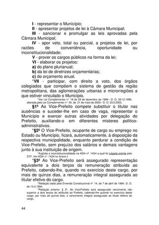 I - representar o Município;
      II - apresentar projetos de lei à Câmara Municipal;
      III - sancionar e promulgar as leis aprovadas pela
Câmara Municipal;
      IV - apor veto, total ou parcial, a projetos de lei, por
razões        de       conveniência,       oportunidade     ou
inconstitucionalidade;
      V - prover os cargos públicos na forma da lei;
      VI - elaborar os projetos:
      a) do plano plurianual;
      b) da lei de diretrizes orçamentárias;
      c) do orçamento anual.
      *VII - participar, com direito a voto, dos órgãos
colegiados que compõem o sistema de gestão da região
metropolitana, das aglomerações urbanas e microrregiões a
que estiver vinculado o Município.
              *Ver Lei Complementar n° 18 de 29 de dezembro de 1999 – D. O. 29.12.1999,
     alterada pela Lei Complementar n° 34, de 21 de maio de 2003 – D. O. 23.5.2003.
      §1º Ao Vice-Prefeito compete substituir o titular nas
ausências e suceder-lhe em caso de vaga, representar o
Município e exercer outras atividades por delegação do
Prefeito, auxiliando-o em diferentes misteres político-
administrativos.
      *§2º O Vice-Prefeito, ocupante de cargo ou emprego no
Estado ou Município, ficará, automaticamente, à disposição da
respectiva municipalidade, enquanto perdurar a condição de
Vice-Prefeito, sem prejuízo dos salários e demais vantagens
junto à sua instituição de origem.
             *Argüida a inconstitucionalidade na ADIn nº 143-4 a qual foi julgada extinta pelo
     STF. Ver ADIn n° 143 no Anexo I.
                         -4
       *§3º Ao Vice-Prefeito será assegurado representação
equivalente a dois terços da remuneração atribuída ao
Prefeito, cabendo-lhe, quando no exercício deste cargo, por
mais de quinze dias, a remuneração integral assegurada ao
titular efetivo do cargo.
              *Redação dada pela Emenda Constitucional nº 14, de 7 de abril de 1994 - D. O.
     de 13.4.1994.
              *Redação anterior: § 3º. Ao Vice-Prefeito será assegurado vencimento não
     superior a dois terços do atribuído ao Prefeito, cabendo-lhe quando no exercício deste
     cargo, por mais de quinze dias, o vencimento integral assegurado ao titular efetivo do
     cargo.


44
 