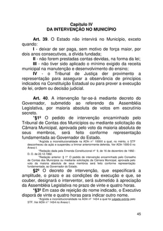 Capítulo IV
                 DA INTERVENÇÃO NO MUNICÍPIO

       Art. 39. O Estado não intervirá no Município, exceto
quando:
       I - deixar de ser paga, sem motivo de força maior, por
dois anos consecutivos, a dívida fundada;
       II - não forem prestadas contas devidas, na forma da lei;
       III - não tiver sido aplicado o mínimo exigido da receita
municipal na manutenção e desenvolvimento do ensino;
       IV - o Tribunal de Justiça der provimento a
representação para assegurar a observância de princípios
indicados na Constituição Estadual ou para prover a execução
de lei, ordem ou decisão judicial.

      Art. 40. A intervenção far-se-á mediante decreto do
Governador, submetido ao referendo da Assembléia
Legislativa, por maioria absoluta de votos em escrutínio
secreto.
      *§1º O pedido de intervenção encaminhado pelo
Tribunal de Contas dos Municípios ou mediante solicitação da
Câmara Municipal, aprovada pelo voto da maioria absoluta de
seus membros, será feito conforme representação
fundamentada ao Governador do Estado.
           *Argüida a inconstitucionalidade na ADIn n° 1000 a qual, no mérito, o STF
                                                           -0
  desconheceu da ação e suspendeu a liminar anteriormente deferida. Ver ADIn 1000-0 no
  Anexo I.
           *Redação dada pela Emenda Constitucional nº 9, de 16 de dezembro de 1992 -
  D. O. de 22.12.1992.
           *Redação anterior: § 1º O pedido de intervenção encaminhado pelo Conselho
  de Contas dos Municípios ou mediante solicitação da Câmara Municipal, aprovada pelo
  voto da maioria absoluta de seus membros será feito conforme representação
  fundamentada, ao Governador do Estado.
      §2º O decreto de intervenção, que especificará a
amplitude, o prazo e as condições de execução e que, se
couber, designará o interventor, será submetido à apreciação
da Assembléia Legislativa no prazo de vinte e quatro horas.
      *§3º Em caso de rejeição do nome indicado, o Executivo
disporá de vinte e quatro horas para indicar outro nome.
          *Argüida a inconstitucionalidade na ADIn nº 143-4 a qual foi julgada extinta pelo
  STF. Ver ADIn n° 143 no Anexo I.
                      -4



                                                                                              45
 