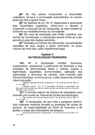 §4º Se não estiver funcionando a Assembléia
Legislativa, far-se-á a convocação extraordinária no mesmo
prazo de vinte e quatro horas.
       §5º Na hipótese do art. 39, IV, dispensada a apreciação
pela Assembléia Legislativa, limitar-se-á o decreto a
suspender a execução do ato impugnado, se essa medida for
suficiente ao restabelecimento da normalidade.
       §6º Em caso de solicitação pelo Poder Judiciário, nos
termos da Constituição, a intervenção deverá limitar-se a dar
garantia à ação dos órgãos judiciários.
       §7º Cessados os motivos da intervenção, as autoridades
afastadas de seus cargos a esses retornarão, no prazo
máximo de trinta dias, salvo impedimento legal.

                              Capítulo V
                     DA FISCALIZAÇÃO FINANCEIRA

       *Art.  41.   A   fiscalização   contábil,   financeira,
orçamentária, operacional e patrimonial do Município e das
entidades da administração direta e indireta, quanto à
legitimidade, legalidade, economicidade, aplicação das
subvenções e renúncias de receitas, será exercida pela
Câmara Municipal, na forma da Lei, e pelo sistema de controle
interno de poder.
              *Redação dada pela Emenda Constitucional nº 36, de 30 de junho de 1998 - D.
     O. 13.7.1998.
              *Redação anterior: Art. 41. A fiscalização financeira e orçamentária dos
     Municípios será exercida pela Câmara e pelos sistemas de controle interno do Executivo
     Municipal, na forma da lei.
      *§1º O controle externo da Câmara de Vereadores será
exercido com auxílio do Tribunal de Contas dos Municípios.
              *Renumerado pela Emenda Constitucional nº 36, de 30 de junho de 1998 - D.
     O. 13.7.1998
     *§2º A fiscalização, de que trata o parágrafo anterior,
será realizada mediante tomada ou prestação de contas de
governo, de responsabilidade do Chefe do Executivo e de
gestão, a cargo dos ordenadores de despesa.
             *Acrescido pela Emenda Constitucional nº 36, de 30 de junho de 1998 - D. O.
     13.7.1998




46
 