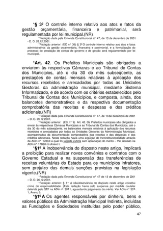 *§ 3º O controle interno relativo aos atos e fatos da
gestão orçamentária, financeira e patrimonial, será
regulamentada por lei municipal.(NR)
            *Redação dada pela Emenda Constitucional nº 47, de 13 de dezembro de 2001
  - D. O. 26.12.2001.
            *Redação anterior: (EC n° 36) § 3ºO controle interno relativo aos atos e fatos
  administrativos da gestão orçamentária, financeira e patrimonial, e a formalização do
  processo de prestação de contas de governo e de gestão será regulamentado por lei
  municipal.


      *Art. 42. Os Prefeitos Municipais são obrigados a
enviarem às respectivas Câmaras e ao Tribunal de Contas
dos Municípios, até o dia 30 do mês subseqüente, as
prestações de contas mensais relativas à aplicação dos
recursos recebidos e arrecadados por todas as Unidades
Gestoras da administração municipal, mediante Sistema
Informatizado, e de acordo com os critérios estabelecidos pelo
Tribunal de Contas dos Municípios, e composta, ainda, dos
balancetes demonstrativos e da respectiva documentação
comprobatória das receitas e despesas e dos créditos
adicionais.(NR)
           *Redação dada pela Emenda Constitucional nº 47, de 13 de dezembro de 2001
  – D. O. 26.12.2001.
           *Redação anterior: (EC n° 9) Art. 42. Os Prefeitos municipais são obrigados a
  enviar às respectivas Câmaras Municipais e ao Tribunal de Contas dos Municípios, até o
  dia 30 do mês subseqüente, os balancetes mensais relativos à aplicação dos recursos
  recebidos e arrecadados por todas as Unidades Gestoras da Administração Municipal,
  acompanhadas da documentação comprobatória das receitas e das despesas e dos
  créditos adicionais. Nesta redação havia uma argüição de Inconstitucionalidade através
  da ADIn n° 1780 a qual foi julgada extinta sem apreciação do mérito – Ver decisão na
                   -0
  ADIn n° 1780 no Anexo I.
                -0
      *§1º A inobservância do disposto neste artigo, implicará
a proibição para realizar novos convênios e contratos com o
Governo Estadual e na suspensão das transferências de
receitas voluntárias do Estado para os municípios infratores,
sem prejuízo das demais sanções previstas na legislação
vigente.(NR)
           *Redação dada pela Emenda Constitucional nº 47 de 13 de dezembro de 2001
  – D. O. 26.12.2001.
           *Redação anterior: § 1° A não -observância do disposto neste artigo constitui
  crime de responsabilidade. (Esta redação havia sido suspensa por medida cautelar
  deferida pelo STF na ADIn nº 307-1, aguardando julgamento do mérito. Ver ADIn n° 307 -
  1, Anexo I).
      *§1ºA Os agentes responsáveis por dinheiro, bens e
valores públicos da Administração Municipal Indireta, incluídas
as Fundações e Sociedades instituídas pelo poder público,
                                                                                             47
 