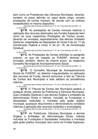 bem como os Presidentes das Câmaras Municipais, deverão,
também no prazo definido no caput deste artigo, remeter
prestações de contas mensais, de acordo com os critérios
estabelecidos no mesmo dispositivo.
              *Acrescido pela Emenda Constitucional nº 47, de 13 de dezembro de 2001 – D.
     O. 26.12.2001.
      *§1ºB As prestações de Contas mensais relativas à
aplicação dos recursos destinados aos Fundos Especiais bem
como as suas respectivas Prestações de Contas anuais,
deverão ser enviadas, separadamente, das demais Unidades
Gestoras, respeitadas as disposições do Inciso II do art. 71 da
Constituição Federal e inciso II, do art. 78, da Constituição
Estadual.
              *Acrescido pela Emenda Constitucional nº 47, de 13 de dezembro de 2001 – D.
     O. 26.12.2001.
      *§1ºC As Prestações de Contas referidas no parágrafo
anterior, no que diz respeito ao FUNDEF, deverão ser
enviadas, também, dentro do mesmo prazo, ao respectivo
Conselho Municipal de Acompanhamento Social.
              *Acrescido pela Emenda Constitucional nº 47, de 13 de dezembro de 2001 – D.
     O. 26.12.2001.
     *§1ºD O Conselho Municipal de Acompanhamento
Social do FUNDEF, ao detectar irregularidades na aplicação
dos recursos do Fundo, deverá comunicar o fato ao Tribunal
de Contas dos Municípios e este adotará as providências
cabíveis.
              *Acrescido pela Emenda Constitucional nº 47, de 13 de dezembro de 2001 – D.
     O. 26.12.2001.
       *§1ºE O Tribunal de Contas dos Municípios poderá, a
qualquer tempo, solicitar às Prefeituras e Câmaras Municipais,
suas Unidades Gestoras e aos demais Órgãos e entidades da
Administração Direta e Indireta, incluídas as Fundações e
Sociedades instituídas e mantidas pelo poder público
municipal, quaisquer documentos e demonstrativos contábeis
relativos à aplicação dos recursos recebidos e arrecadados.
              *Acrescido pela Emenda Constitucional nº 47, de 13 de dezembro de 2001 – D.
     O. 26.12.2001.
      *§1ºF As Prefeituras, Câmaras Municipais e demais
Órgãos e Entidades da Administração Direta, Indireta
incluídas as Fundações e Sociedades instituídas e mantidas
pelo poder público municipal, bem como os Fundos Especiais,

48
 