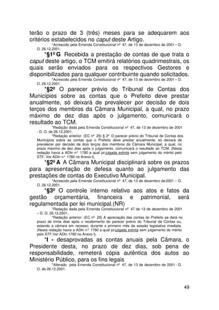 terão o prazo de 3 (três) meses para se adequarem aos
critérios estabelecidos no caput deste Artigo.
           *Acrescido pela Emenda Constitucional nº 47, de 13 de dezembro de 2001 – D.
  O. 26.12.2001.
     *§1ºG Recebida a prestação de contas de que trata o
caput deste artigo, o TCM emitirá relatórios quadrimestrais, os
quais serão enviados para os respectivos Gestores e
disponibilizados para qualquer contribuinte quando solicitados.
           *Acrescido pela Emenda Constitucional nº 47, de 13 de dezembro de 2001 – D.
  O. 26.12.2001.
      *§2º O parecer prévio do Tribunal de Contas dos
Municípios sobre as contas que o Prefeito deve prestar
anualmente, só deixará de prevalecer por decisão de dois
terços dos membros da Câmara Municipal, a qual, no prazo
máximo de dez dias após o julgamento, comunicará o
resultado ao TCM.
            *Redação dada pela Emenda Constitucional nº 47, de 13 de dezembro de 2001
  - D. O. de 26.12.2001.
            *Redação anterior: (EC nº 29) § 2º O parecer prévio do Tribunal de Contas dos
  Municípios sobre as contas que o Prefeito deve prestar anualmente, só deixará de
  prevalecer por decisão de dois terços dos membros da Câmara Municipal, a qual, no
  prazo máximo de dez dias após o julgamento, comunicará o resultado ao TCM. (Nesta
  redação havia a ADIn n° 1780 a qual joi julgada extinta sem julgamento do mérito pelo
  STF. Ver ADIn n° 1780 no Anexo I).
      *§2ºA A Câmara Municipal disciplinará sobre os prazos
para apresentação de defesa quanto ao julgamento das
prestações de contas do Executivo Municipal.
           *Acrescido pela Emenda Constitucional nº 47, de 13 de dezembro de 2001 – D.
  O. 26.12.2001.
      *§3º O controle interno relativo aos atos e fatos da
gestão orçamentária, financeira e patrimonial, será
regulamentada por lei municipal.(NR)
           *Redação dada pela Emenda Constitucional nº 47 de 13 de dezembro de 2001
  – D. O. 26.12.2001.
           *Redação anterior: (EC nº 29) A apreciação das contas do Prefeito se dará no
  prazo de trinta dias após o recebimento do parecer prévio do Tribunal de Contas ou,
  estando a câmara em recesso, durante o primeiro mês da sessão legislativa imediata.
  (Nesta redação havia a ADIn n° 1780 a qual joi julgada extinta sem julgamento do mérito
  pelo STF.Ver ADIn 1780 no Anexo I).
      *I - desaprovadas as contas anuais pela Câmara, o
Presidente desta, no prazo de dez dias, sob pena de
responsabilidade, remeterá cópia autêntica dos autos ao
Ministério Público, para os fins legais
           *Alterado pela Emenda Constitucional nº 47, de 13 de dezembro de 2001 - D.
  O. de 26.12.2001.




                                                                                            49
 