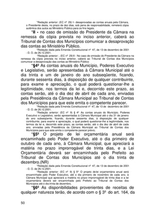 *Redação anterior: (EC nº 29) I - desaprovadas as contas anuais pela Câmara,
     o Presidente desta, no prazo de dez dias, sob pena de responsabilidade, remeterá cópia
     autêntica dos autos ao Ministério Público para os fins legais.
      *II - no caso de omissão do Presidente da Câmara na
remessa da cópia prevista no inciso anterior, caberá ao
Tribunal de Contas dos Municípios comunicar a desaprovação
das contas ao Ministério Público.
              *Redação dada pela Emenda Constitucional nº 47, de 13 de dezembro de 2001
    - D. O. de 26.12.2001.
              *Redação anterior: . (EC nº 29) II - No caso de omissão do Presidente da Câmara na
remessa da cópia prevista no inciso anterior, caberá ao Tribunal de Contas dos Municípios
comunicar a desaprovação das contas ao Ministério Público
       *§4º As contas anuais do Município, Poderes Executivo
e Legislativo, serão apresentadas à Câmara Municipal até o
dia trinta e um de janeiro do ano subseqüente, ficando,
durante sessenta dias, à disposição de qualquer contribuinte,
para exame e apreciação, o qual poderá questionar-lhe a
legitimidade, nos termos da lei e, decorrido este prazo, as
contas serão, até o dia dez de abril de cada ano, enviadas
pela Presidência da Câmara Municipal ao Tribunal de Contas
dos Municípios para que este emita o competente parecer.
               *Redação dada pela Emenda Constitucional nº 47, de 13 de dezembro de 2001
     - D. O. de 26.12.2001.
               *Redação anterior: (EC nº 9) § 4º As contas anuais do Município, Poderes
     Executivo e Legislativo, serão apresentadas à Câmara Municipal até o dia 31 de janeiro
     do ano subseqüente, ficando, durante sessenta dias, à disposição de qualquer
     contribuinte, para exame e apreciação, o qual poderá questionar-lhe a legitimidade, nos
     termos da lei e, decorrido este prazo, as contas serão, até o dia dez de abril de cada
     ano, enviadas pela Presidência da Câmara Municipal ao Tribunal de Contas dos
     Municípios para que este emita o competente parecer prévio.
      *§5º O projeto de lei orçamentária anual será
encaminhado pelo Poder Executivo, até o dia primeiro de
outubro de cada ano, à Câmara Municipal, que apreciará a
matéria no prazo improrrogável de trinta dias, e a Lei
Orçamentária deverá ser encaminhada pelo Prefeito ao
Tribunal de Contas dos Municípios até o dia trinta de
dezembro.(NR)
               *Redação dada pela Emenda Constitucional nº 47, de 13 de dezembro de 2001
     - D. O. de 26.12.2001.
               *Redação anterior: (EC nº 9) § 5º O projeto de lei orçamentária anual será
     encaminhado pelo Poder Executivo, até o dia primeiro de novembro de cada ano, à
     Câmara Municipal que apreciará a matéria no prazo improrrogável de trinta dias e a lei
     orçamentária deverá ser encaminhada pelo Prefeito ao Tribunal de Contas dos
     Municípios até o dia trinta de dezembro.
     *§6º As disponibilidades provenientes de receitas de
qualquer natureza terão, de acordo com o § 3º do art. 164, da

50
 