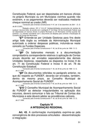 Constituição Federal, que ser depositadas em bancos oficiais
no próprio Município ou em Municípios vizinhos quando não
existirem, e os pagamentos deverão ser realizados mediante
cheque nominal ao credor.(NR)
              * Acrescido pela Emenda Constitucional nº 47, de 13 de dezembro de 2001 - D. O.
de 26.12.2001.
              *Redação anterior: (EC nº 8) § 6º As disponibilidades provenientes de receitas de
qualquer natureza terão, de acordo com o parágrafo 3º do Artigo 164 da Constituição Federal, que
ser depositadas em bancos oficiais no próprio Município ou em Municípios vizinhos quando não
existirem, e a retirada coincidente com o documento de despesa para controle e fiscalização do
Conselho de Contas dos Municípios.
      *§7º Entende-se por Unidade Gestoras para fins deste
artigo todo órgão ou entidade da Administração Municipal
autorizado a ordenar despesas públicas, incluindo-se neste
conceito os Fundos Especiais.
             * Acrescido pela Emenda Constitucional nº 40, de 29 de junho de 1999 - D. O.
    de 2.7.1999.
      *§8º Os balancetes mensais e a documentação
comprobatória correspondente relativos à aplicação de Contas
anuais deverão ser enviados separadamente das demais
Unidades Gestoras, respeitados os dispostos no Inciso II do
art. 71 da Constituição Federal e Inciso II do art. 78 da
Constituição Estadual.
             * Acrescido pela Emenda Constitucional nº 40, de 29 de junho de 1999 - D. O.
    de 2.7.1999.
      *§9º Os documentos referidos no parágrafo anterior, no
que diz respeito ao FUNDEF, deverão ser enviados, também,
dentro do mesmo prazo, ao Conselho Municipal de
Acompanhamento Social do FUNDEF.
             * Acrescido pela Emenda Constitucional nº 40, de 29 de junho de 1999 - D. O.
    de 2.7.1999.
      *§10 O Conselho Municipal de Acompanhamento Social
do FUNDEF ao detectar irregularidades na aplicação dos
recursos, deverá comunicar o fato ao Tribunal de Contas dos
Municípios e este deverá adotar as providências cabíveis.
             * Acrescido pela Emenda Constitucional nº 40, de 29 de junho de 1999 - D. O.
    de 2.7.1999.

                                Capítulo VI
                         A INTEGRAÇÃO REGIONAL
      Art. 43. A conformação municipalista exprime-se pela
convergência de dois processos articulados - descentralização
e integração:
                                                                                            51
 