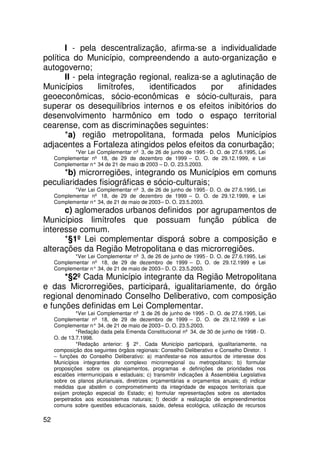 I - pela descentralização, afirma-se a individualidade
política do Município, compreendendo a auto-organização e
autogoverno;
       II - pela integração regional, realiza-se a aglutinação de
Municípios       limítrofes,   identificados    por    afinidades
geoeconômicas, sócio-econômicas e sócio-culturais, para
superar os desequilíbrios internos e os efeitos inibitórios do
desenvolvimento harmônico em todo o espaço territorial
cearense, com as discriminações seguintes:
       *a) região metropolitana, formada pelos Municípios
adjacentes a Fortaleza atingidos pelos efeitos da conurbação;
            *Ver Lei Complementar nº 3, de 26 de junho de 1995 - D. O. de 27.6.1995, Lei
     Complementar nº 18, de 29 de dezembro de 1999 – D. O. de 29.12.1999, e Lei
     Complementar n° 34 de 21 de maio d 2003 – D. O. 23.5.2003.
                                       e
      *b) microrregiões, integrando os Municípios em comuns
peculiaridades fisiográficas e sócio-culturais;
            *Ver Lei Complementar nº 3, de 26 de junho de 1995 - D. O. de 27.6.1995, Lei
     Complementar nº 18, de 29 de dezembro de 1999 – D. O. de 29.12.1999, e Lei
     Complementar n° 34, de 21 de maio de 2003 – D. O. 23.5.2003.
      c) aglomerados urbanos definidos por agrupamentos de
Municípios limítrofes que possuam função pública de
interesse comum.
      *§1º Lei complementar disporá sobre a composição e
alterações da Região Metropolitana e das microrregiões.
            *Ver Lei Complementar nº 3, de 26 de junho de 1995 - D. O. de 27.6.1995, Lei
     Complementar nº 18, de 29 de dezembro de 1999 – D. O. de 29.12.1999 e Lei
     Complementar n° 34, de 21 de maio de 2003 – D. O. 23.5.2003.
      *§2º Cada Município integrante da Região Metropolitana
e das Microrregiões, participará, igualitariamente, do órgão
regional denominado Conselho Deliberativo, com composição
e funções definidas em Lei Complementar.
              *Ver Lei Complementar nº 3, de 26 de junho de 1995 - D. O. de 27.6.1995, Lei
     Complementar nº 18, de 29 de dezembro de 1999 – D. O. de 29.12.1999 e Lei
     Complementar n° 34, de 21 de maio de 2003 – D. O. 23.5.2003.
              *Redação dada pela Emenda Constitucional nº 34, de 30 de junho de 1998 - D.
     O. de 13.7.1998.
              *Redação anterior: § 2º. Cada Município participará, igualitariamente, na
     composição dos seguintes órgãos regionais: Conselho Deliberativo e Conselho Diretor. I
     – funções do Conselho Deliberativo: a) manifestar-se nos assuntos de interesse dos
     Municípios integrantes do complexo microrregional ou metropolitano; b) formular
     proposições sobre os planejamentos, programas e definições de prioridades nos
     escalões intermunicipais e estaduais; c) transmitir indicações à Assembléia Legislativa
     sobre os planos plurianuais, diretrizes orçamentárias e orçamentos anuais; d) indicar
     medidas que abstêm o comprometimento da integridade de espaços territoriais que
     exijam proteção especial do Estado; e) formular representações sobre os atentados
     perpetrados aos ecossistemas naturais; f) decidir a realização de empreendimentos
     comuns sobre questões educacionais, saúde, defesa ecológica, utilização de recursos

52
 