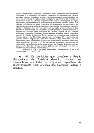 hídricos, abastecimento, transportes, saneamento básico, observadas as formalizações
  compatíveis. II – composição do Conselho Deliberativo: a) presidentes das Câmaras
  Municipais e de dois vereadores, sendo um representante das correntes majoritárias e o
  outro, das minoritárias de cada unidade municipal; b) representante de sindicato dos
  trabalhadores rurais ou urbanos, respectivamente para as microrregiões ou região
  metropolitana; c) representante de associação dos proprietários rurais ou urbanos, nas
  mesmas circunstâncias da alínea precedente; d) representante da área médica, por
  equivalente critério; e) arquiteto, preferencialmente urbanista; f) professor do magistério
  público ou particular, eleito entre os profissionais da região; g) representante da área
  discente, de preferência da área universitária, quando existente no complexo regional; h)
  representante escolhido pelos advogados em reunião conjunta de sua categoria
  profissional; i) deputados que tiverem os mais elevados índices de votação no contexto
  regional. III – função do Conselho Diretor: acompanhar a execução das medidas de
  interesse comum dos Municípios regionalmente interligados. IV – composição do
  Conselho Diretor: integrado dos respectivos Prefeitos sendo substituídos, em seus
  impedimentos, pelos Vice-Prefeitos ou por quem, eventualmente, estiver no exercício da
  chefia do Executivo Municipal. § 3º. As medidas que acarretarem compromissos das
  microrregiões ou regiões metropolitanas demandam manifestação de assentimento ou
  rejeição pelo Conselho Diretor, somente podendo ser sobrepujado seu ato por
  manifestação plebiscitária por maioria absoluta.
            *Incisos I a IV e § 3º revogados pela Emenda Constitucional nº 34, de 30 de
  junho de 1998 - D. O. de 13.7.1998.


     Art. 44. Os Municípios que compõem a Região
Metropolitana de Fortaleza deverão, também, ser
contemplados em todos os programas específicos de
desenvolvimento rural, oriundos dos Governos Federal e
Estadual.




                                                                                                53
 