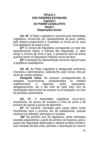 TÍTULO V
                DOS PODERES ESTADUAIS
                       Capítulo I
                 DO PODER LEGISLATIVO
                        Seção I
                   Disposições Gerais

       Art. 45. O Poder Legislativo é exercido pela Assembléia
Legislativa, constituída por representantes do povo, eleitos,
pelo sistema proporcional e investidos na forma da lei, para
uma legislatura de quatro anos.
       §1º O número de Deputados corresponde ao triplo dos
representantes eleitos à Câmara dos Deputados, e, após
atingir o número de trinta e seis, o acréscimo será de tantos
quantos forem os Deputados Federais acima de doze.
       §2º A elevação da representação somente vigorará para
a legislatura subseqüente.

      Art. 46. Ao Poder Legislativo é assegurada autonomia
financeira e administrativa, cabendo-lhe, pelo menos, três por
cento da receita estadual.
      Parágrafo único. Os recursos correspondentes às
dotações orçamentárias, compreendidos os créditos
suplementares       e     especiais,    serão    repassados,
obrigatoriamente, até o dia vinte de cada mês, com as
atualizações decorrentes do excesso na arrecadação, em face
da previsão orçamentária.

      Art. 47. A Assembléia Legislativa reunir-se-á,
anualmente, de quinze de fevereiro a trinta de junho e de
primeiro de agosto a quinze de dezembro.
      §1º As reuniões marcadas para essas datas serão
transferidas para o primeiro dia útil subseqüente, quando
recaírem em sábados, domingos ou feriados.
      *§2º No primeiro ano da legislatura, serão realizadas
sessões preparatórias, a partir de primeiro de fevereiro, para a
posse dos Deputados diplomados e eleição da Mesa Diretora,
com mandato de dois anos, admitida a recondução ao mesmo
                                                             55
 