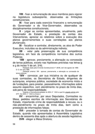 VIII - fixar a remuneração de seus membros para vigorar
na legislatura subseqüente, observadas as limitações
constitucionais;
       IX - fixar para cada exercício financeiro a remuneração
do Governador e do Vice-Governador, observados os
disciplinamentos constitucionais;
       X - julgar as contas apresentadas, anualmente, pelo
Governador do Estado, a prestação de contas dos
Interventores, apreciar os relatórios sobre a execução dos
planos governamentais e suas correlações aos planos
plurianuais;
       XI - fiscalizar e controlar, diretamente, os atos do Poder
Executivo, incluídos os da administração indireta;
       XII - velar pela preservação de sua competência
legislativa, em face da competência normativa dos outros
Poderes;
       *XIII - aprovar, previamente, a alienação ou concessão
de terras públicas, exceto nas hipóteses previstas nas letras b
e c do inciso V do art. 316;
              *Redação dada pela Emenda Constitucional nº 26/95, de 6 de agosto de 1996 -
     D. O. de 19.8.1996.
              *Redação anterior: XIII - aprovar, previamente, a alienação ou concessão de
     terras públicas;.
      *XIV - convocar, por sua iniciativa ou de qualquer de
suas comissões, os Secretários de Estado, dirigentes de
autarquias, empresa pública, sociedade de economia mista e
de fundações, para prestar, pessoalmente, informações sobre
assunto específico, com atendimento no prazo de trinta dias,
sob pena de responsabilidade;
             *Argüida a inconstitucionalidade na ADIn nº 143-4 a qual foi julgada extinta pelo
     STF. Ver ADIn n° 143 no Anexo I.
                         -4
      XV - encaminhar, por seus Deputados, Comissões ou
Mesa, pedidos escritos de informação aos Secretários de
Estado, importando crime de responsabilidade a recusa, ou o
não-atendimento no prazo de trinta dias, bem como a
prestação de informações falsas;
      XVI - proceder à tomada de contas do Governador do
Estado, quando não apresentadas à Assembléia Legislativa
dentro de sessenta dias após a abertura da sessão legislativa;
      XVII - eleger a Mesa Diretora;
58
 