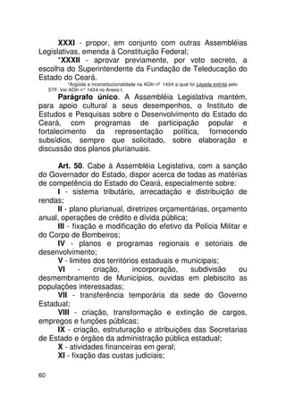 XXXI - propor, em conjunto com outras Assembléias
Legislativas, emenda à Constituição Federal;
      *XXXII - aprovar previamente, por voto secreto, a
escolha do Superintendente da Fundação de Teleducação do
Estado do Ceará.
             *Argüida a inconstitucionalidade na ADIn nº 143-4 a qual foi julgada extinta pelo
     STF. Ver ADIn n° 143 no Anexo I.
                         -4
       Parágrafo único. A Assembléia Legislativa mantém,
para apoio cultural a seus desempenhos, o Instituto de
Estudos e Pesquisas sobre o Desenvolvimento do Estado do
Ceará, com programas de participação popular e
fortalecimento da representação política, fornecendo
subsídios, sempre que solicitado, sobre elaboração e
discussão dos planos plurianuais.

     Art. 50. Cabe à Assembléia Legislativa, com a sanção
do Governador do Estado, dispor acerca de todas as matérias
de competência do Estado do Ceará, especialmente sobre:
     I - sistema tributário, arrecadação e distribuição de
rendas;
     II - plano plurianual, diretrizes orçamentárias, orçamento
anual, operações de crédito e dívida pública;
     III - fixação e modificação do efetivo da Polícia Militar e
do Corpo de Bombeiros;
     IV - planos e programas regionais e setoriais de
desenvolvimento;
     V - limites dos territórios estaduais e municipais;
     VI      -   criação,     incorporação,    subdivisão    ou
desmembramento de Municípios, ouvidas em plebiscito as
populações interessadas;
     VII - transferência temporária da sede do Governo
Estadual;
     VIII - criação, transformação e extinção de cargos,
empregos e funções públicas;
     IX - criação, estruturação e atribuições das Secretarias
de Estado e órgãos da administração pública estadual;
     X - atividades financeiras em geral;
     XI - fixação das custas judiciais;

60
 