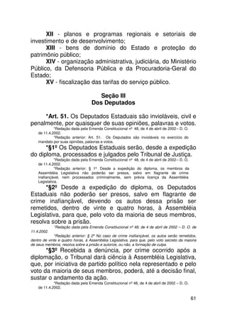 XII - planos e programas regionais e setoriais de
investimento e de desenvolvimento;
      XIII - bens de domínio do Estado e proteção do
patrimônio público;
      XIV - organização administrativa, judiciária, do Ministério
Público, da Defensoria Pública e da Procuradoria-Geral do
Estado;
      XV - fiscalização das tarifas do serviço público.

                                      Seção III
                                   Dos Deputados

     *Art. 51. Os Deputados Estaduais são invioláveis, civil e
penalmente, por quaisquer de suas opiniões, palavras e votos.
             *Redação dada pela Emenda Constitucional nº 48, de 4 de abril de 2002 – D. O.
    de 11.4.2002.
             *Redação anterior: Art. 51. Os Deputados são invioláveis no exercício do
    mandato por suas opiniões, palavras e votos.
      *§1º Os Deputados Estaduais serão, desde a expedição
do diploma, processados e julgados pelo Tribunal de Justiça.
              *Redação dada pela Emenda Constitucional nº 48, de 4 de abril de 2002 – D. O.
    de 11.4.2002.
              *Redação anterior: § 1º Desde a expedição do diploma, os membros da
    Assembléia Legislativa não poderão ser presos, salvo em flagrante de crime
    inafiançável, nem processados criminalmente, sem prévia licença da Assembléia
    Legislativa.
      *§2º Desde a expedição do diploma, os Deputados
Estaduais não poderão ser presos, salvo em flagrante de
crime inafiançável, devendo os autos dessa prisão ser
remetidos, dentro de vinte e quatro horas, à Assembléia
Legislativa, para que, pelo voto da maioria de seus membros,
resolva sobre a prisão.
             *Redação dada pela Emenda Constitucional nº 48, de 4 de abril de 2002 – D. O. de
11.4.2002.
              *Redação anterior: § 2º No caso de crime inafiançável, os autos serão remetidos,
dentro de vinte e quatro horas, à Assembléia Legislativa, para que, pelo voto secreto da maioria
de seus membros, resolva sobre a prisão e autorize, ou não, a formação de culpa.
      *§3º Recebida a denúncia, por crime ocorrido após a
diplomação, o Tribunal dará ciência à Assembléia Legislativa,
que, por iniciativa de partido político nela representado e pelo
voto da maioria de seus membros, poderá, até a decisão final,
sustar o andamento da ação.
             *Redação dada pela Emenda Constitucional nº 48, de 4 de abril de 2002 – D. O.
    de 11.4.2002.

                                                                                              61
 