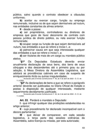 público, salvo quando o contrato obedecer a cláusulas
uniformes;
      b) aceitar ou exercer cargo, função ou emprego
remunerado, inclusive os de que sejam demissíveis ad nutum,
nas entidades constantes da alínea anterior.
      II - desde a posse:
      a) ser proprietários, controladores ou diretores de
empresa que goze de favor decorrente de contrato com
pessoa jurídica de direito público, ou nela exercer função
remunerada;
      b) ocupar cargo ou função de que sejam demissíveis ad
nutum, nas entidades a que se refere o inciso I, a;
      c) patrocinar causa em que seja interessada qualquer
das entidades a que se refere o inciso I, a;
      d) ser titulares de mais de um cargo ou mandato público
eletivo.
      *§1º Os Deputados Estaduais deverão enviar
anualmente declaração de seus bens, dos bens de seus
cônjuges e dos descendentes até o primeiro grau ou por
adoção, à Mesa Diretora da Assembléia Legislativa, que
adotará as providências cabíveis em caso de suspeita de
enriquecimento ilícito ou outras irregularidades.
           *Acrescido pela Emenda Constitucional nº 49, de 4 de abril de 2002 – D. O. de
   11.4.2002.
      *§2º As declarações de bens a que se refere o parágrafo
anterior deverão ser publicadas no Diário Oficial do Estado e
postas à disposição de qualquer interessado, mediante
requerimento devidamente justificado.
           *Acrescido pela Emenda Constitucional nº 49, de 4 de abril de 2002 – D. O. de
   11.4.2002.

       Art. 53. Perderá o mandato o Deputado:
       I - que infringir qualquer das proibições estabelecidas no
artigo anterior;
       II - cujo procedimento for declarado incompatível com o
decoro parlamentar;
       III - que deixar de comparecer, em cada sessão
legislativa, a terça parte das sessões ordinárias da
Assembléia, salvo licença ou missão, por esta autorizada;

                                                                                           63
 